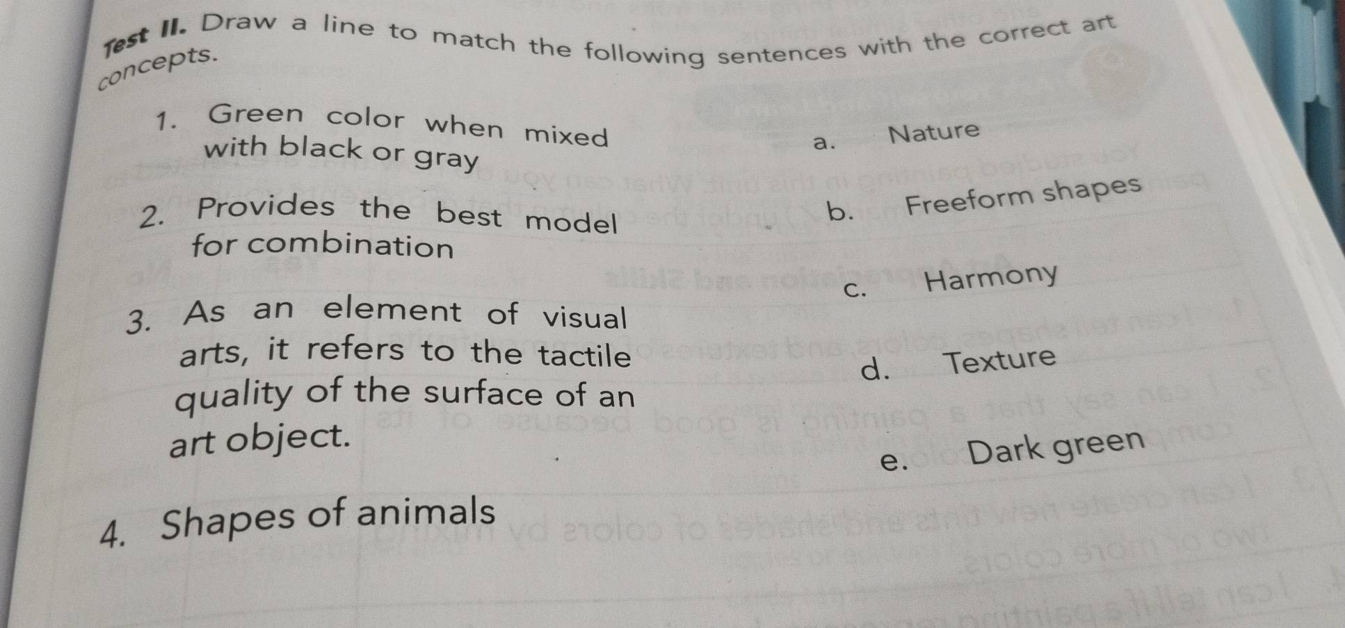 est II. Draw a line to match the following sentences with the correct art
concepts.
1. Green color when mixed
a. Nature
with black or gray
2. Provides the best model
b. Freeform shapes
for combination
c. Harmony
3. As an element of visual
arts, it refers to the tactile
d. Texture
quality of the surface of an
art object.
e. Dark green
4. Shapes of animals
