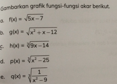 Gambarkan grafik fungsi-fungsi akar berikut. 
a. f(x)=sqrt(5x-7)
b. g(x)=sqrt(x^2+x-12)
C. h(x)=sqrt[3](9x-14)
d. p(x)=sqrt[3](x^2-25)
e. q(x)=sqrt[3](frac 1)x^2-9