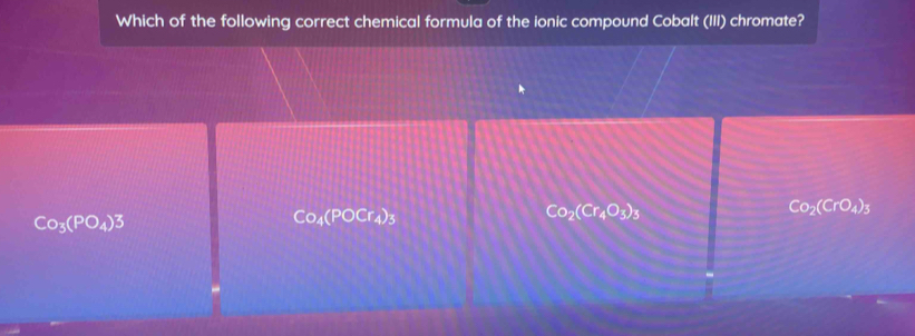 Which of the following correct chemical formula of the ionic compound Cobalt (III) chromate?
Co_3(PO_4)3
Co_4(POCr_4)_3
Co_2(Cr_4O_3)_3
Co_2(CrO_4)_3