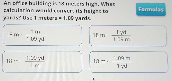 An office building is 18 meters high. What
calculation would convert its height to Formulas
yards? Use 1 meters =1.09 yards.
18m·  1m/1.09yd 
18m·  1yd/1.09m 
18m·  (1.09yd)/1m 
18m·  (1.09m)/1yd 