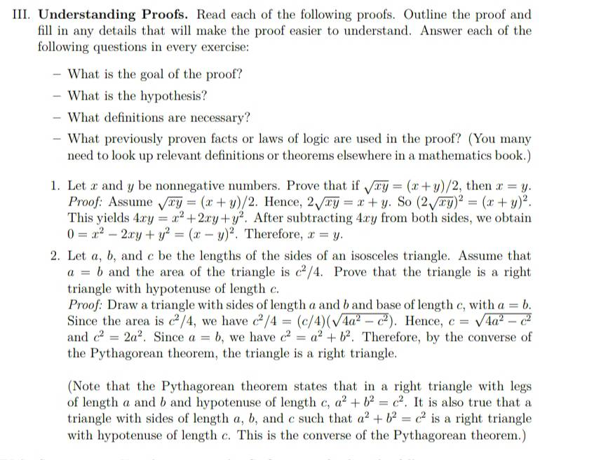 Understanding Proofs. Read each of the following proofs. Outline the proof and
fill in any details that will make the proof easier to understand. Answer each of the
following questions in every exercise:
- What is the goal of the proof?
- What is the hypothesis?
- What definitions are necessary?
— What previously proven facts or laws of logic are used in the proof? (You many
need to look up relevant definitions or theorems elsewhere in a mathematics book.)
1. Let x and y be nonnegative numbers. Prove that if sqrt(xy)=(x+y)/2 , then x=y.
Proof: Assume sqrt(xy)=(x+y)/2. Hence, 2sqrt(xy)=x+y. So (2sqrt(xy))^2=(x+y)^2.
This yields 4xy=x^2+2xy+y^2. After subtracting 4xy from both sides, we obtain
0=x^2-2xy+y^2=(x-y)^2. Therefore, x=y.
2. Let a, b, and c be the lengths of the sides of an isosceles triangle. Assume that
a=b and the area of the triangle is c^2/4. Prove that the triangle is a right
triangle with hypotenuse of length c.
Proof: Draw a triangle with sides of length a and b and base of length c, with a=b.
Since the area is c^2/4 , we have c^2/4=(c/4)(sqrt(4a^2-c^2)). Hence, c=sqrt(4a^2-c^2)
and c^2=2a^2. Since a=b , we have c^2=a^2+b^2. Therefore, by the converse of
the Pythagorean theorem, the triangle is a right triangle.
(Note that the Pythagorean theorem states that in a right triangle with legs
of length a and b and hypotenuse of length c,a^2+b^2=c^2. It is also true that a
triangle with sides of length a, b, and c such that a^2+b^2=c^2 is a right triangle
with hypotenuse of length c. This is the converse of the Pythagorean theorem.)