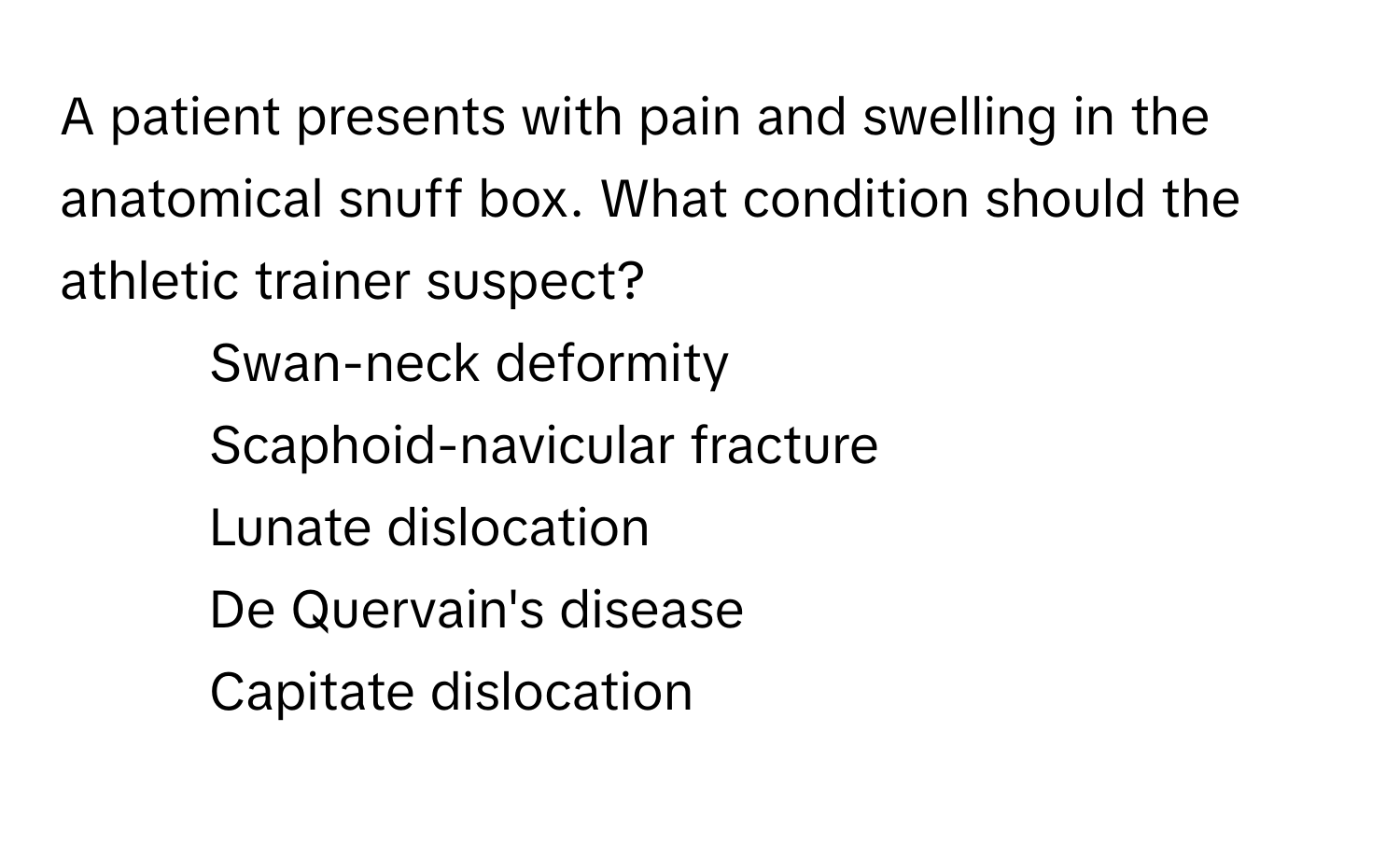 A patient presents with pain and swelling in the anatomical snuff box. What condition should the athletic trainer suspect?

1) Swan-neck deformity
2) Scaphoid-navicular fracture
3) Lunate dislocation
4) De Quervain's disease
5) Capitate dislocation