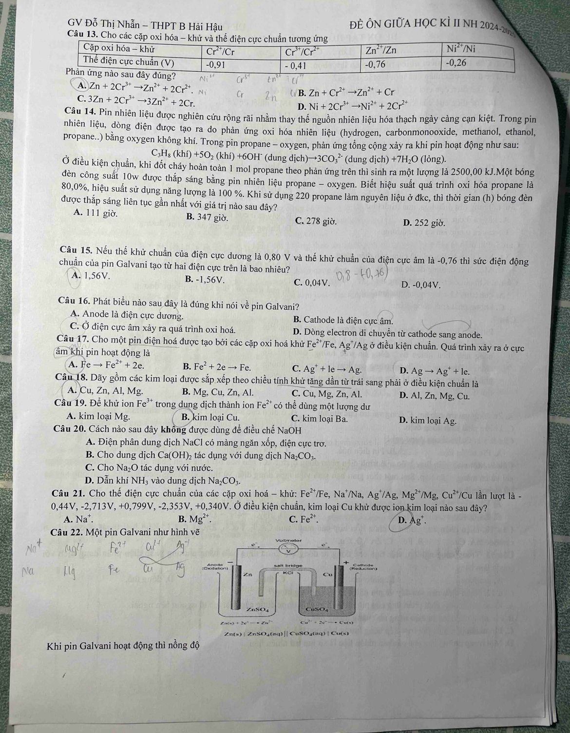 GV Đỗ Thị Nhẫn - THPT B Hải Hậu
ĐÊ ÔN GIữA HỌC KÌ II NH 2024-20
Câu 13. Cho
A. Zn+2Cr^(3+)to Zn^(2+)+2Cr^(2+).
C. 3Zn+2Cr^(3+)to 3Zn^(2+)+2Cr.
ωB. Zn+Cr^(2+)to Zn^(2+)+Cr
D. Ni+2Cr^(3+)to Ni^(2+)+2Cr^(2+)
Câu 14. Pin nhiên liệu được nghiên cứu rộng rãi nhằm thay thế nguồn nhiên liệu hóa thạch ngày càng cạn kiệt. Trong pin
nhiên liệu, dòng điện được tạo ra do phản ứng oxi hóa nhiên liệu (hydrogen, carbonmonooxide, methanol, ethanol,
propane..) bằng oxygen không khí. Trong pin propane - oxygen, phản ứng tổng cộng xảy ra khi pin hoạt động như sau:
C_3H_8(khi)+5O_2(khi)+6OH (dung dịch to 3CO_3^((2-) (dung d(ch)+7H_2)O (lỏng).
Ở điều kiện chuẩn, khi đốt cháy hoàn toàn 1 mol propane theo phản ứng trên thì sinh ra một lượng là 2500,00 kJ.Một bóng
đèn công suất 10w được thắp sáng bằng pin nhiên liệu propane - oxygen. Biết hiệu suất quá trình oxi hóa propane là
80,0%, hiệu suất sử dụng năng lượng là 100 %. Khi sử dụng 220 propane làm nguyên liệu ở đkc, thì thời gian (h) bóng đèn
được thắp sáng liên tục gần nhất với giá trị nào sau đây?
A. 111 giờ. B. 347 giờ. C. 278 giờ. D. 252 giờ.
Câu 15. Nếu thế khử chuẩn của điện cực dương là 0,80 V và thế khử chuẩn của điện cực âm là -0,76 thì sức điện động
chuẩn của pin Galvani tạo từ hai điện cực trên là bao nhiêu?
A. 1,56V. B. -1,56V.
C. 0,04V. D. -0,04V.
Câu 16. Phát biểu nào sau đây là đúng khi nói về pin Galvani?
A. Anode là điện cực dương. B. Cathode là điện cực âm.
C. Ở điện cực âm xảy ra quá trình oxi hoá. D. Dòng electron di chuyễn từ cathode sang anode.
Câu 17. Cho một pin điện hoá được tạo bởi các cặp oxi hoá khử Fe^(2+) /Fe,Ag^+/Ag ở điều kiện chuẩn. Quá trình xảy ra ở cực
âm khi pin hoạt động là
A. Feto Fe^(2+)+2e. B. Fe^2+2eto Fe. C. Ag^++leto Ag. D. Agto Ag^++1e.
Câu 18. Dãy gồm các kim loại được sắp xếp theo chiều tính khử tăng dần từ trái sang phải ở điều kiện chuẩn là
A. Cu, Zn, Al, Mg. B. Mg,Cu, Zn , Al. C. Cu, Mg, Zn, Al. D. Al, Zn, Mg, Cu.
Câu 19. Để khử ion Fe³ trong dung dịch thành ion Fe^(2+) có thể dùng một lượng dư
A. kim loại Mg. B. kim loai Cu. C. kim loại Ba. D. kim loại Ag.
Câu 20. Cách nào sau đây khồng được dùng để điều chế NaOH
A. Điện phân dung dịch NaCl có màng ngăn xốp, điện cực trơ.
B. Cho dung dịch Ca(OH)_2 tác dụng với dung dịch Na_2CO_3.
C. Cho Na_2O tác dụng với nước.
D. Dẫn khí NH_3 vào dung dịch Na_2CO_3.
Câu 21. Cho thể điện cực chuần của các cặp oxi hoá - khử: Fe^(2+)/F e, Na⁺/Na, Ag^+ /Ag, Mg^(2+)/Mg,Cu^(2+)/Cu lần lượt là -
0,44V, -2,713V, +0,799V, -2,353V, + 0340 V. Ở điều kiện chuẩn, kim loại Cu khử được ion kim loại nào sau đây?
A. Na^+. B. Mg^(2+). C. Fe^(2+). D. Ag 
Câu 22. Một pin Galvani như hình vẽ
Khi pin Galvani hoạt động thì nồng độ