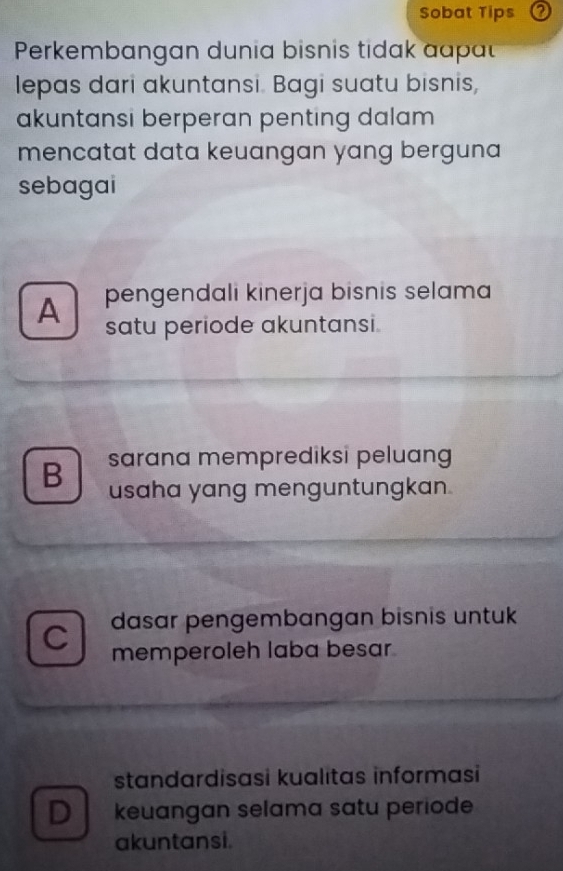 Sobat Tips
Perkembangan dunia bisnis tidak aapt
lepas dari akuntansi. Bagi suatu bisnis,
akuntansi berperan penting dalam 
mencatat data keuangan yang berguna 
sebagai
A pengendali kinerja bisnis selama
satu periode akuntansi.
B sarana memprediksi peluang
usaha yang menguntungkan .
C dasar pengembangan bisnis untuk
memperoleh laba besar
standardisasi kualitas informasi
D keuangan selama satu periode
akuntansi.