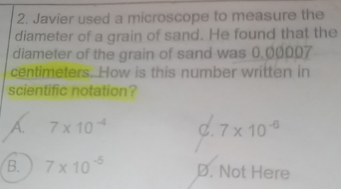 Javier used a microscope to measure the
diameter of a grain of sand. He found that the
diameter of the grain of sand was 0,00007
centimeters. How is this number written in
scientific notation?
A 7* 10^(-4)
C. 7* 10^(-6)
B. 7* 10^(-5) D. Not Here