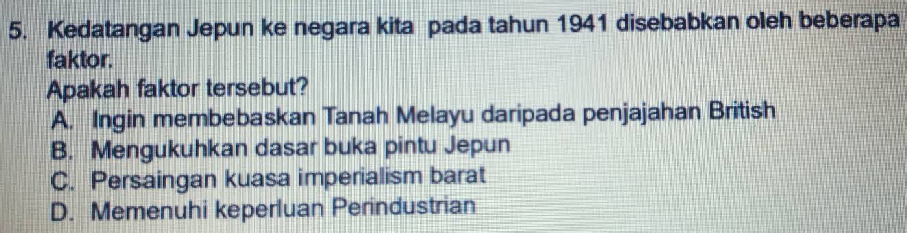 Kedatangan Jepun ke negara kita pada tahun 1941 disebabkan oleh beberapa
faktor.
Apakah faktor tersebut?
A. Ingin membebaskan Tanah Melayu daripada penjajahan British
B. Mengukuhkan dasar buka pintu Jepun
C. Persaingan kuasa imperialism barat
D. Memenuhi keperluan Perindustrian