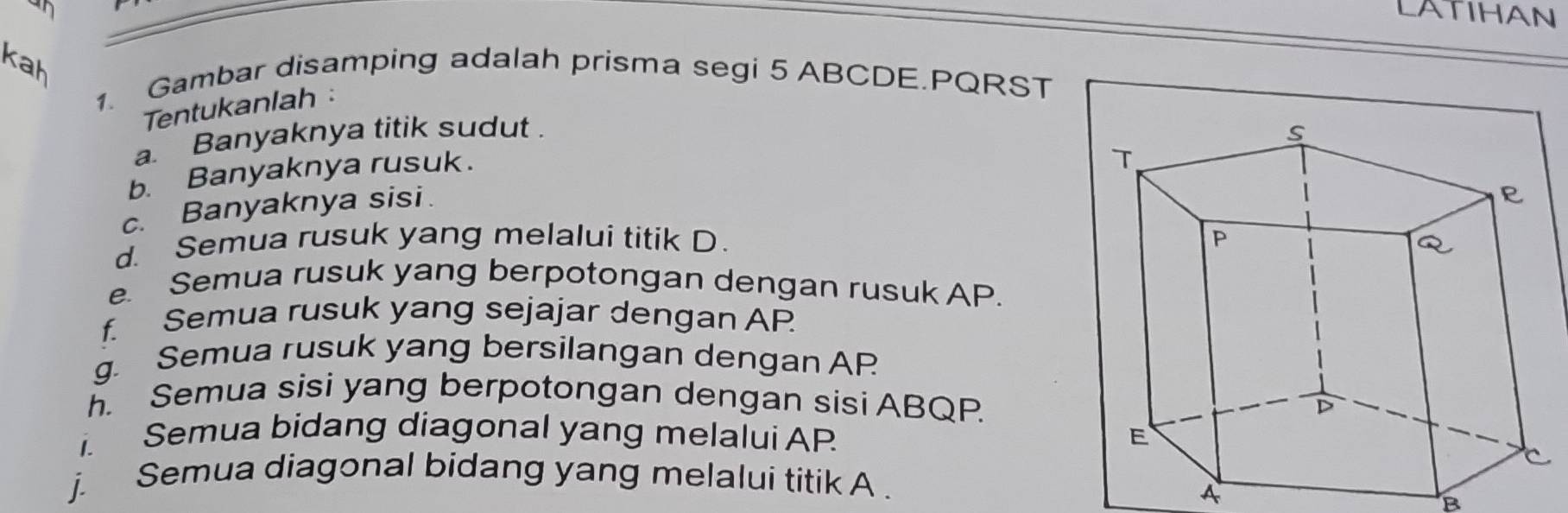 LATIHAN 
1. Gambar disamping adalah prisma segi 5 ABCDE. PQRST
Tentukanlah : 
a. Banyaknya titik sudut 
b. Banyaknya rusuk. 
c. Banyaknya sisi. 
d. Semua rusuk yang melalui titik D. 
e. Semua rusuk yang berpotongan dengan rusuk AP. 
f. Semua rusuk yang sejajar dengan AP 
g. Semua rusuk yang bersilangan dengan AP 
h. Semua sisi yang berpotongan dengan sisi ABQP. 
. Semua bidang diagonal yang melalui AP
j. Semua diagonal bidang yang melalui titik A. 
A 
B