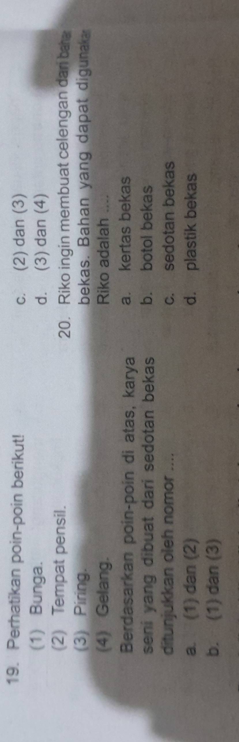 Perhatikan poin-poin berikut!
c. (2) dan (3)
(1) Bunga.
d. (3) dan (4)
(2) Tempat pensil.
20. Riko ingin membuat celengan dar ba a
(3) Piring. bekas. Bahan yang dapat digunaka
(4) Gelang. Riko adalah_
Berdasarkan poin-poin di atas, karya a. kertas bekas
seni yang dibuat dari sedotan bekas b. botol bekas
ditunjukkan oleh nomor .... c. sedotan bekas
a. (1) dan (2) d. plastik bekas
b. (1) dan (3)