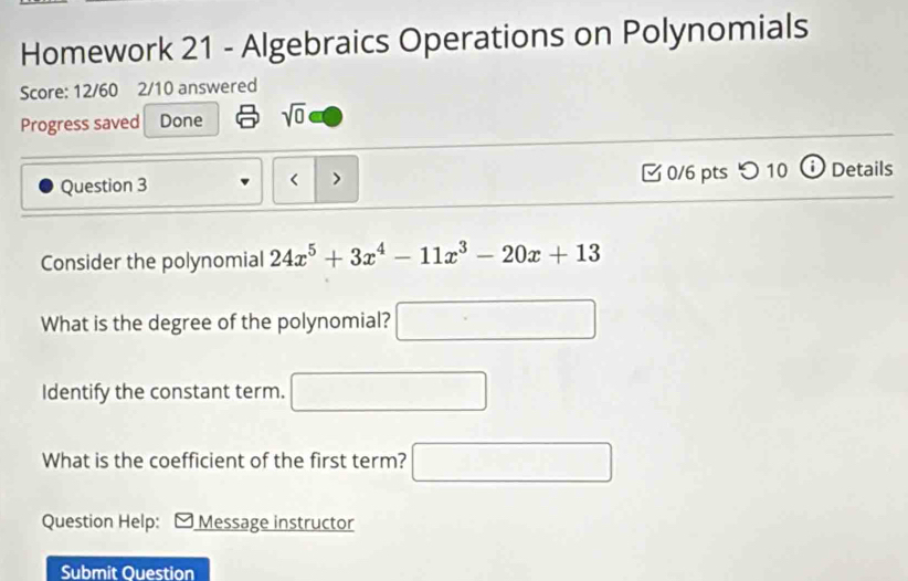 Homework 21 - Algebraics Operations on Polynomials 
Score: 12/60 2/10 answered 
Progress saved Done sqrt(0) 
Question 3 < > [ 0/6 pts つ 10 ⓘ Details 
Consider the polynomial 24x^5+3x^4-11x^3-20x+13
What is the degree of the polynomial? □ 
Identify the constant term. □ 
What is the coefficient of the first term? □ 
Question Help: Message instructor 
Submit Ouestion