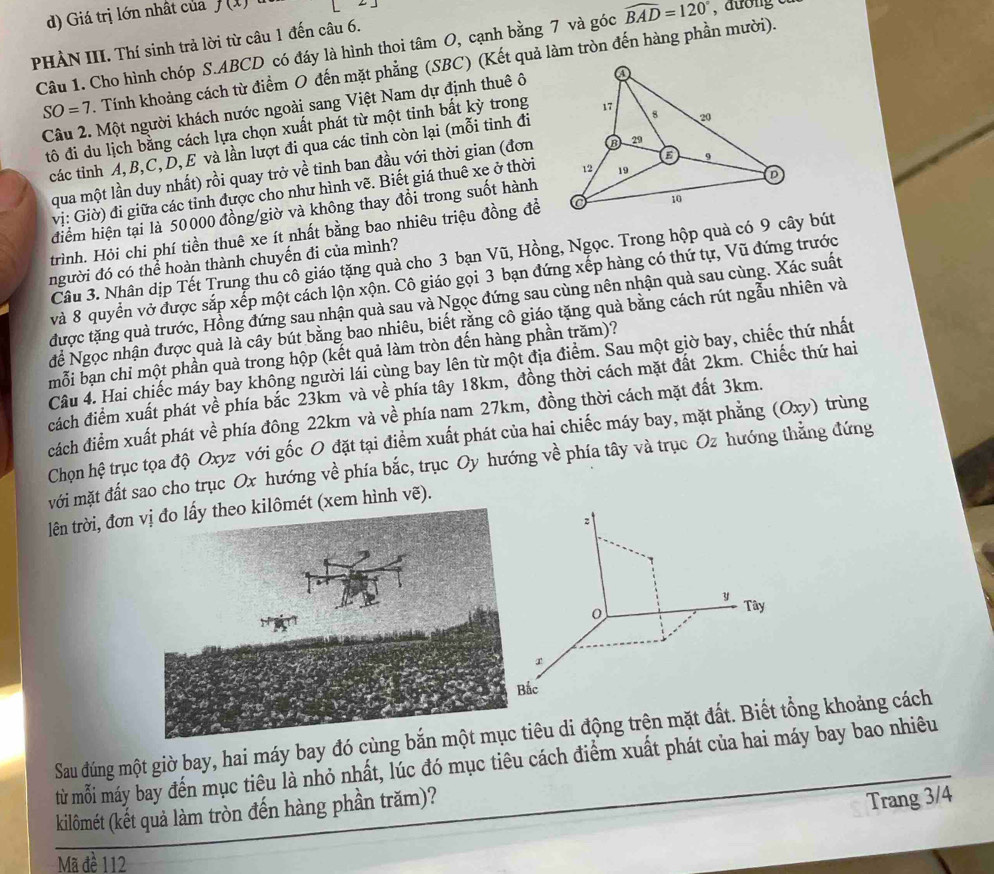 Giá trị lớn nhất của f(x)
PHẢN III. Thí sinh trả lời từ câu 1 đến câu 6.
Câu 1. Cho hình chóp S.ABCD có đáy là hình thoi tâm O, cạnh bằng 7 và góc widehat BAD=120°
SO=7. Tính khoảng cách từ điểm O đến mặt phẳng (SBC) (Kết quả làm tròn đến hàng phần mười).
Câu 2. Một người khách nước ngoài sang Việt Nam dự định thuê ô
đô đi du lịch bằng cách lựa chọn xuất phát từ một tinh bất kỳ trong
các tỉnh A, B,C, D, E và lần lượt đi qua các tỉnh còn lại (mỗi tinh đi
qua một lần duy nhất) rồi quay trở về tinh ban đầu với thời gian (đơn
vị: Giờ) đi giữa các tỉnh được cho như hình vẽ. Biết giá thuê xe ở thời
điểm hiện tại là 50000 đồng/giờ và không thay đổi trong suốt hành
trình. Hỏi chi phí tiền thuê xe ít nhất bằng bao nhiêu triệu đồng để
Câu 3. Nhân dịp Tết Trung thu cô giáo tặng quả cho 3 bạn Vũ, Hồng, Ngọc. Trong hộp quà có 9 cây bút
người đó có thể hoàn thành chuyến đi của mình?
và 8 quyển vở được sắp xếp một cách lộn xộn. Cô giáo gọi 3 bạn đứng xếp hàng có thứ tự, Vũ đứng trước
được tặng quà trước, Hồng đứng sau nhận quà sau và Ngọc đứng sau cùng nên nhận quà sau cùng. Xác suất
để Ngọc nhận được quả là cây bút bằng bao nhiêu, biết rằng cô giáo tặng quả bằng cách rút ngẫu nhiên và
mỗi bạn chi một phần quà trong hộp (kết quả làm tròn đến hàng phần trăm)?
Câu 4. Hai chiếc máy bay không người lái cùng bay lên từ một địa điểm. Sau một giờ bay, chiếc thứ nhất
đcách điểm xuất phát về phía bắc 23km và về phía tây 18km, đồng thời cách mặt đất 2km. Chiếc thứ hai
cách điểm xuất phát về phía đông 22km và về phía nam 27km, đồng thời cách mặt đất 3km.
Chọn hệ trục tọa độ Oxyz với gốc O đặt tại điểm xuất phát của hai chiếc máy bay, mặt phẳng a (Oxy trùng
mới mặt đất sao cho trục Ox hướng về phía bắc, trục Oy hướng về phía tây và trục Oz hướng thẳng đứng
lên trời, đơn(xem hình vẽ).
Sau đúng một giờ bay, hai máy bay đó cùng êu di động trên mặt đất. ng khoảng cách
từ mỗi máy bay đến mục tiêu là nhỏ nhất, lúc đó mục tiêu cách điểm xuất phát của hai máy bay bao nhiêu
kilômét (kết quả làm tròn đến hàng phần trăm)?
Trang 3/4
Mã đề 112