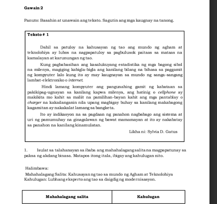 Gawain 2 
Panuto: Basahin at unawain ang teksto. Sagutin ang mga kaugnay na tanong. 
Teksto # 1 
Dahil sa patuloy na kahusayan ng tao ang mundo ng agham at 
teknolohiya ay lubos na nagpapatuloy sa pagbulusok paitaas sa mataas na 
kamalayan at karunungan ng tao. 
Kung pagbabasihan ang kasalukuyang estadistika ng mga bagong sibol 
na milenya, magiging kabigla-bigla ang kanilang bilang na bihasa sa paggamit 
ng kompyuter lalo kung ito ay may kaugnayan sa mundo ng sanga sangang 
lambat-elektroniko o internet. 
Hindi lamang kompyuter ang pangunahing gamit ng kabataan sa 
pakikipag-ugnayan sa kanilang kapwa milenya, ang hatinig o cellphone ay 
makikita mo kahit sa maliit na pamilihan-bayan kahit ang mga pantablay o 
charger na kakailanganin nila upang magbigay buhay sa kanilang makabagong 
kagamitan ay nakakalat lamang sa bangke ta. 
Ito ay indikasyon na sa pagdaan ng panahon nagbabago ang sistema at 
uri ng pamumuhay na ginagalawan ng bawat mamamayan at ito ay nakabatay 
sa panahon na kanilang kinamulatan. 
Likha ni: Sylvia D. Gatus 
1. Isulat sa talahanayan sa ibaba ang mahahalagang salita na magpapatunay sa 
paksa ng akdang binasa. Matapos itong itala, ibigay ang kahulugan nito. 
Halimbawa: 
Mahahalagang Salita: Kahusayan ng tao sa mundo ng Agham at Teknolohiya 
Kahulugan: Lubhang eksperto ang tao sa daigdigng modernisasyon. 
Mahahalagang salita Kahulugan