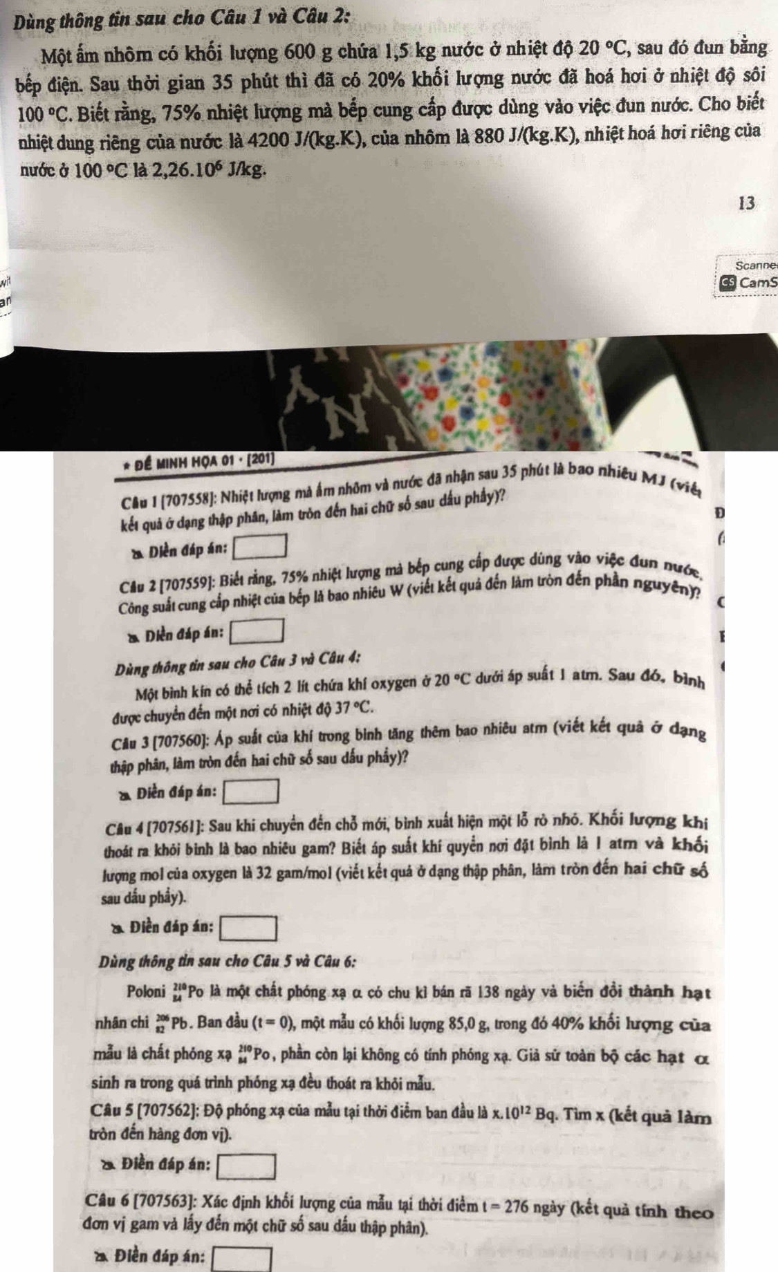 Dùng thông tin sau cho Câu 1 và Câu 2:
Một ấm nhôm có khối lượng 600 g chứa 1,5 kg nước ở nhiệt độ 20°C C, sau đó đun bằng
đếp điện. Sau thời gian 35 phút thì đã có 20% khối lượng nước đã hoá hơi ở nhiệt độ sôi
100°C C. Biết rằng, 75% nhiệt lượng mà bếp cung cấp được dùng vào việc đun nước. Cho biết
nhiệt dung riêng của nước là 4200J/(kg.K) , của nhôm là 880J/(kg.K), , nhiệt hoá hơi riêng của
nước ở 100°C là 2,26.10^6 J/kg.
13
Scanne
wit
CamS
* Để Minh họa 01 · (201)
Cầu 1 [707558]: Nhiệt lượng mà ẩm nhôm và nước đã nhận sau 35 phút là bao nhiêu MJ (việt
kết quả ở dạng thập phân, làm tròn đến hai chữ số sau dầu phầy)?
D
& Diễn đáp án; □
a
Cầu 2 [707559]: Biết rằng, 75% nhiệt lượng mà bếp cung cấp được dùng vào việc đun nước,
Công suất cung cấp nhiệt của bếp là bao nhiêu W (viết kết quả đến làm tròn đến phần nguyên)?
(
* Diền đáp án: _ 
Dùng thông tin sau cho Câu 3 và Câu 4:
Một bình kín có thể tích 2 lít chứa khí oxygen ở 20°C dưới áp suất 1 atm. Sau đó, bình
được chuyển đến một nơi có nhiệt độ 37°C.
Cầu 3 [707560]: Áp suất của khí trong bình tăng thêm bao nhiêu atm (viết kết quả ở dạng
thập phân, làm tròn đến hai chữ số sau dấu phẩy)?
* Diễn đáp án: □
Câu 4 [707561]: Sau khi chuyển đến chỗ mới, bình xuất hiện một lỗ rò nhỏ. Khối lượng khi
thoát ra khỏi binh là bao nhiêu gam? Biết áp suất khí quyền nơi đặt bình là 1 atr và khối
lượng mol của oxygen là 32 gam/mol (viết kết quả ở dạng thập phân, làm tròn đến hai chữ số
sau dấu phầy).
& Diền đáp án: □
Dùng thông tin sau cho Câu 5 và Câu 6:
Poloni beginarrayr 210 84endarray Po là một chất phóng xạ α có chu kỉ bán rã 138 ngày và biến đổi thành hạt
nhân chi beginarrayr 206 82endarray 1 Pb. Ban đầu (t=0) , một mẫu có khối lượng 85,0 g, trong đó 40% khối lượng của
mẫu là chất phóng xạ _(84)^(210)PO , phần còn lại không có tính phóng xạ. Giả sử toàn bộ các hạt α
sinh ra trong quá trình phóng xạ đều thoát ra khỏi mẫu.
Câu 5 [707562]: Độ phóng xạ của mẫu tại thời điểm ban đầu là x.10^(12) B_c 1 1. Tìm x (kết quả làm
tròn đến hàng đơn vị).
& Điền đáp án: □
Câu 6 [707563]: Xác định khối lượng của mẫu tại thời điểm t=276 ngày (kết quả tính theo
đơn vị gam và lấy đến một chữ số sau dấu thập phân).
* Điền đáp án: