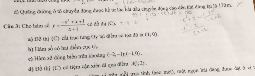 
d) Quãng đường ô tô chuyển động được kể từ lúc bắt đầu chuyển động cho đến khi dừng lại là 170m.
Câu 3: Cho hàm số y= (-x^2+x+1)/x+1  có đồ thị (C).
a) Đồ thị (C) cất trục tung Oy tại điểm có tọa độ là (1;0).
b) Hàm số có hai điểm cực trị.
c) Hàm số đồng biến trên khoảng (-2,-1); (-1,0).
d) Đồ thị (C) có tiệm cận xiên đi qua điểm A(1;2). 
trên mỗi trục tính theo mét), một ngọn hải đăng được đặt ở vị t