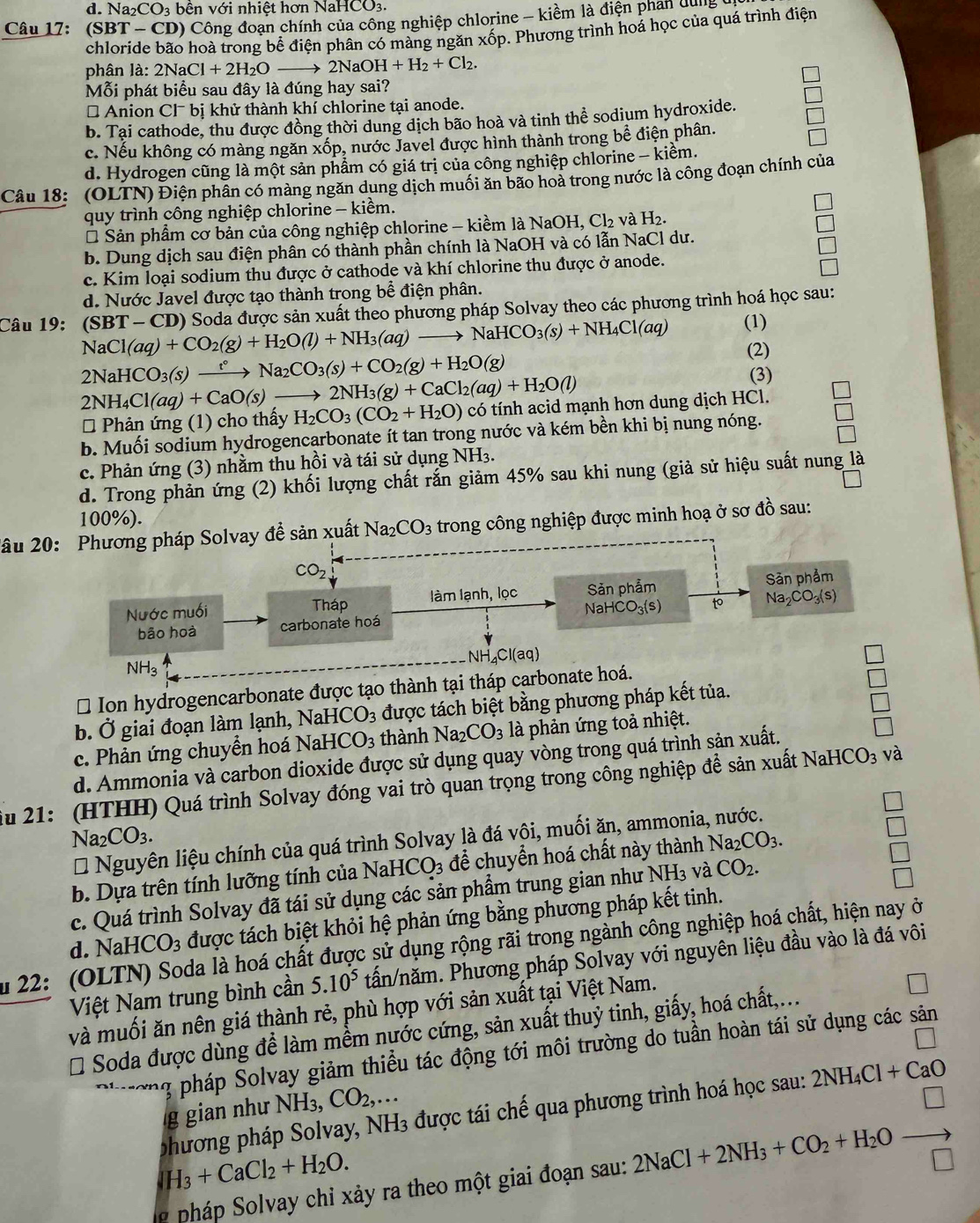 d. Na_2CO_3 bên với nhiệt hơn NaHCO3.
Câu 17: (SBT-CD 0) Công đoạn chính của công nghiệp chlorine - kiềm là điện phan dụng
chloride bão hoà trong bể điện phân có màng ngăn xốp. Phương trình hoá học của quá trình điện
phân là: 2NaCl+2H_2Oto 2NaOH+H_2+Cl_2.
Mỗi phát biểu sau đây là đúng hay sai?
# Anion Cl^-bi ị khử thành khí chlorine tại anode.
b. Tai cathode, thu được đồng thời dung dịch bão hoà và tinh thể sodium hydroxide.
c. Nếu không có màng ngăn xốp, nước Javel được hình thành trong bề điện phân.
d. Hydrogen cũng là một sản phẩm có giá trị của công nghiệp chlorine - kiềm.
Câu 18: (OLTN) Điện phân có màng ngăn dụng dịch muối ăn bão hoả trong nước là công đoạn chính của
quy trình công nghiệp chlorine - kiềm.
* Sản phẩm cơ bản của công nghiệp chlorine - kiềm là NaOH, Cl₂ và H_2.
b. Dung dịch sau điện phân có thành phần chính là NaOH và có lẫn NaCl dư.
c. Kim loại sodium thu được ở cathode và khí chlorine thu được ở anode.
d. Nước Javel được tạo thành trong bể điện phân.
Câu 19: *  (SBT - CD) Soda được sản xuất theo phương pháp Solvay theo các phương trình hoá học sau:
(1)
NaCl(aq)+CO_2(g)+H_2O(l)+NH_3(aq) to NaHCO_3(s)+NH_4Cl(aq) (2)
2NaHCO_3(s)xrightarrow t°Na_2CO_3(s)+CO_2(g)+H_2O(g)
2NH_4Cl(aq)+CaO(s) 2NH_3(g)+CaCl_2(aq)+H_2O(l)
(3)
* Phản ứng (1) cho thấy H_2CO_3(CO_2+H_2O) có tính acid mạnh hơn dung dịch HCl.
b. Muối sodium hydrogencarbonate ít tan trong nước và kém bền khi bị nung nóng.
c. Phản ứng (3) nhằm thu hồi và tái sử dụng NH3.
d. Trong phản ứng (2) khối lượng chất rắn giảm 45% sau khi nung (giả sử hiệu suất nung là
100%).
2âu 20: Phương pháp Solvay đề sản xuất Na_2CO_3 trong công nghiệp được minh hoạ ở sơ đồ sau:
CO_2
Nước muối Tháp làm lạnh, lọc Sản phẩm Sản phẩm
bão hoà carbonate hoá NaHCO_3(s) to Na_2CO_3(s)
N H_4Cl(aq)
NH_3
* Ion hydrogencarbonate được tạo thành tại tháp carbonate hoá.
□
b. Ở giai đoạn làm lạnh, Na HCO_3 được tách biệt bằng phương pháp kết tủa. □
c. Phản ứng chuyển hoá Na HCO_3 thành Na_2CO_3 là phản ứng toả nhiệt.
d. Ammonia và carbon dioxide được sử dụng quay vòng trong quá trình sản xuất.
□
iu 21: (HTHH) Quá trình Solvay đóng vai trò quan trọng trong công nghiệp để sản xuất NaHCO_3 và
Na_2CO_3.
* Nguyên liệu chính của quá trình Solvay là đá vội, muối ăn, ammonia, nước.
b. Dựa trên tính lưỡng tính của NaHCO_3 để chuyển hoá chất này thành Na_2CO_3.
c. Quá trình Solvay đã tái sử dụng các sản phẩm trung gian như NH₃ và CO_2.
d. NaHCO_3 được tách biệt khỏi hệ phản ứng bằng phương pháp kết tinh.
u 22: (OLTN) Soda là hoá chất được sử dụng rộng rãi trong ngành công nghiệp hoá chất, hiện nay ở
Việt Nam trung bình cần 5.10^5 tấn/năm. Phương pháp Solvay với nguyên liệu đầu vào là đá vôi
và muối ăn nên giá thành rẻ, phù hợp với sản xuất tại Việt Nam.
# Soda được dùng để làm mềm nước cứng, sản xuất thuỷ tinh, giấy, hoá chất,...
T pháp Solvay giảm thiều tác động tới môi trường do tuần hoàn tái sử dụng các sản
g gian như NH3 CO_2,...
phương pháp Solvay, NH3 được tái chế qua phươn 2NH_4Cl+CaO
IH_3+CaCl_2+H_2O.
p  pháp  Solvay chỉ xảy ra theo một giai đoạn sau: 2NaCl+2NH_3+CO_2+H_2Oxrightarrow □ 