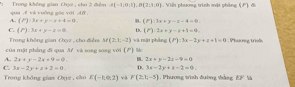 7: Trong không gian Oxyz , cho 2 điểm A(-1;0;1), B(2;1;0). Viết phương trình mặt phẳng (P) đi
qua A và vuông góc với AB.
A. (P):3x+y-z+4=0. B. (P):3x+y-z-4=0.
C. (P):3x+y-z=0. D. (P):2x+y-z+1=0. 
Trong không gian Oxyz , cho điểm M(2;1;-2) và mặt phẳng (P) : 3x-2y+z+1=0. Phương trình
của mặt phẳng đi qua M và song song với (P) là:
A. 2x+y-2x+9=0. B. 2x+y-2z-9=0
C. 3x-2y+z+2=0. D. 3x-2y+z-2=0. 
Trong không gian Oxyz , cho E(-1;0;2) và F(2;1;-5). Phương trình đường thằng EF là