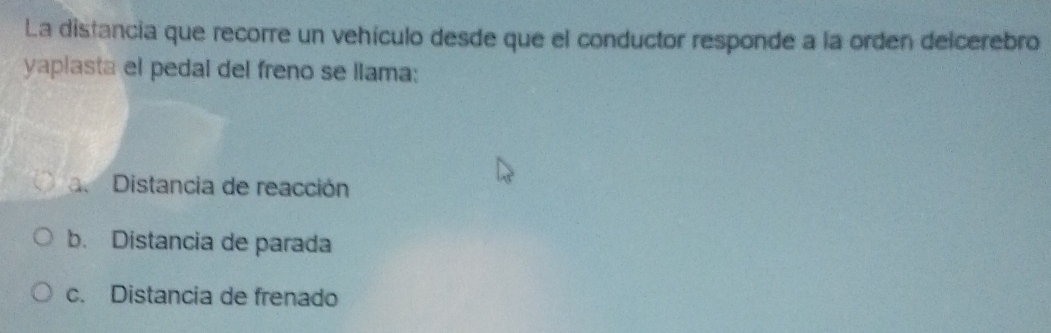 La distancia que recorre un vehículo desde que el conductor responde a la orden delcerebro
yaplasta el pedal del freno se llama:
a Distancia de reacción
b. Distancia de parada
c. Distancia de frenado