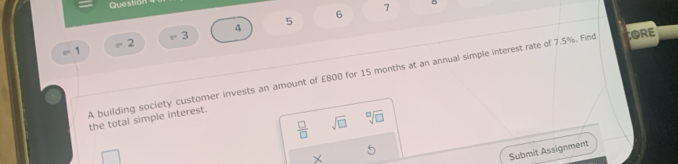 7 
5 
A
=3
=2
8° 1 
A building society customer invests an amount of £800 for 15 months at an annual simple interest rate of 7.5%. Find CORE 
the total simple interest.
 □ /□   sqrt(□ ) sqrt[□](□ )
× 
Submit Assignment