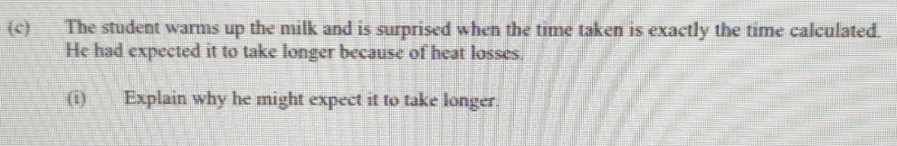 The student warms up the milk and is surprised when the time taken is exactly the time calculated. 
He had expected it to take longer because of heat losses. 
(i) Explain why he might expect it to take longer.