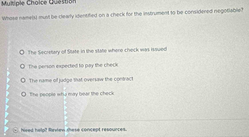 Question
Whose name(s) must be clearly identified on a check for the instrument to be considered negotiable?
The Secretary of State in the state where check was issued
The person expected to pay the check
The name of judge that oversaw the contract
The people who may bear the check
Need help? Review these concept resources.