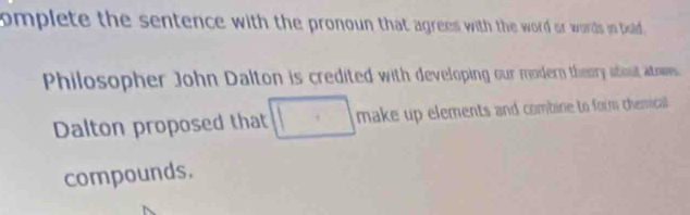 omplete the sentence with the pronoun that agrees with the word or words is bold . 
Philosopher John Dalton is credited with developing our modern theory about atowes. 
Dalton proposed that make up elements and combine to form chemicall . 
compounds.