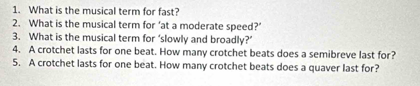 What is the musical term for fast? 
2. What is the musical term for ‘at a moderate speed?’ 
3. What is the musical term for ‘slowly and broadly?’ 
4. A crotchet lasts for one beat. How many crotchet beats does a semibreve last for? 
5. A crotchet lasts for one beat. How many crotchet beats does a quaver last for?