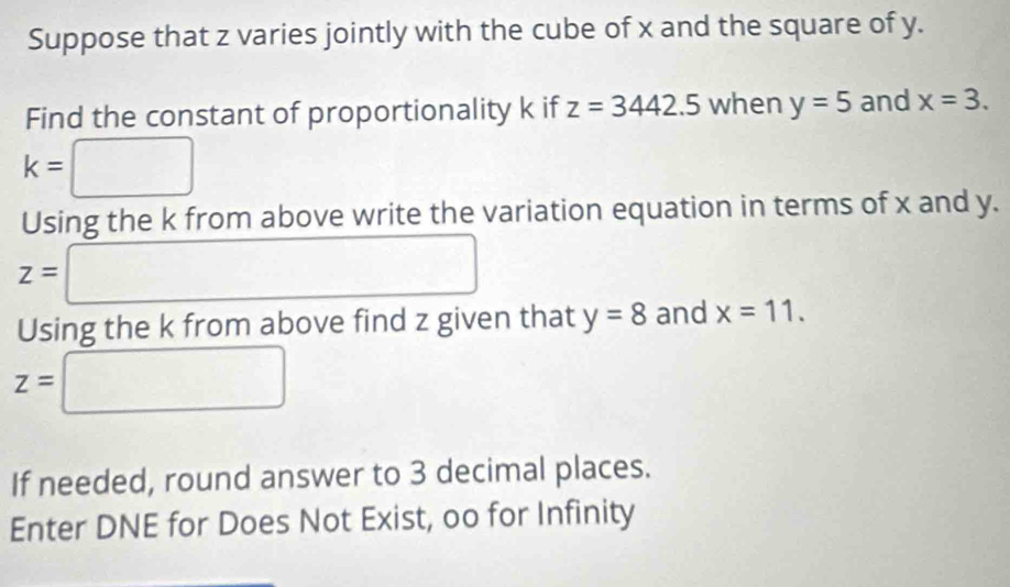 Suppose that z varies jointly with the cube of x and the square of y. 
Find the constant of proportionality k if z=3442.5 when y=5 and x=3.
k= □
Using the k from above write the variation equation in terms of x and y.
z= □
□  
Using the k from above find z given that y=8 and x=11.
z=□
If needed, round answer to 3 decimal places. 
Enter DNE for Does Not Exist, oo for Infinity