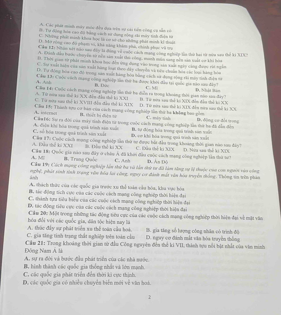 A. Các phát minh máy móc đều dựa trên sự cãi tiến công cụ sẵn có
B. Tự động hóa cao độ bằng cách sử dụng rộng rãi máy tính điện từ
C. Những phát minh khoa học là cơ sở cho những phát minh kĩ thuật
D. Mở rộng cao độ phạm vi, khả năng khám phá, chinh phục vũ trụ
Câu 12: Nhận xét não sau đây là đúng về cuộc cách mạng công nghiệp lần thứ hai từ nửa sau thế ki XIX?
A. Đánh dấu bước chuyển từ nền sản xuất thủ công. manh mún sang nền sản xuất cơ khí hóa
B. Thời gian từ phát minh khoa học đến ứng dụng vào trong sản xuất ngày cảng được rút ngắn
C. Sự xuất hiện của sản xuất hàng loạt theo dây chuyển và tiêu chuẩn hóa các loại hàng hóa
D. Tự động hóa cao độ trong sản xuất hàng hóa bằng cách sử dụng rộng rãi máy tính điện từ
Câu 13: Cuộc cách mạng công nghiệp lần thứ ba được khởi đầu tại quốc gia nào sau đây?
A. Anh B. Đức C. Mī D. Nhật Bản
Câu 14: Cuộc cách mạng công nghiệp lần thứ ba diễn ra trong khoảng thời gian nảo sau đây?
A. Từ nữa sau thế ki XX đến đầu thế ki XXI B. Từ nửa sau thế ki XIX đến đầu thế ki XX
C. Từ nửa sau thế ki XVIII đến đầu thế ki XIX D. Từ nửa sau thể ki XIX đến nửa sau thế ki XX
Câu 15: Thành tựu cơ bản của cách mạng công nghiệp lần thứ ba không bao gồm
A. internet B. thiết bị điện tử C. máy tính D. động cơ đốt trong
Câu16: Sự ra đời của máy tính điện từ trong cuộc cách mạng công nghiệp lần thứ ba đã dẫn đến
A. điện khí hóa trong quá trình sản xuất B. tự động hóa trong quá trình sản xuất
C. số hóa trong quá trình sản xuất D. cơ khí hóa trong quá trình sản xuất
Câu 17: Cuộc cách mạng công nghiệp lần thứ tư được bắt đầu trong khoảng thời gian nào sau đây?
A. Đầu thế ki XXI B. Đầu thế ki XX C. Đầu thế ki XIX D. Nữa sau thế ki XIX
Câu 18: Quốc gia nảo sau đây ở châu Á đã khởi đầu cuộc cách mạng công nghiệp lần thứ tư?
A. Mì B. Trung Quốc C. Anh D. Ấn Độ
Câu 19: Cách mạng công nghiệp lần thứ ba và lần thứ tư đã làm tăng sự lệ thuộc của con người vào công
nghệ, phát sinh tình trạng văn hóa lai căng, nguy cơ đánh mắt văn hóa truyền thống. Thông tin trên phản
ánh
A. thách thức của các quốc gia trước xu thế toàn cầu hóa, khu vực hóa
B. tác động tích cực của các cuộc cách mạng công nghiệp thời hiện đại
C. thành tựu tiêu biểu của các cuộc cách mạng công nghiệp thời hiện đại
D. tác động tiêu cực của các cuộc cách mạng công nghiệp thời hiện đại
Câu 20: Một trong những tác động tiêu cực của các cuộc cách mạng công nghiệp thời hiện đại về mặt văn
hóa đối với các quốc gia, dân tộc hiện nay là
A. thúc đầy sự phát triển xu thế toàn cầu hoá. B. gia tăng số lượng công nhân có trình độ
C. gia tăng tình trạng thất nghiệp trên toàn cầu D. nguy cơ đánh mất văn hóa truyền thống
Câu 21: Trong khoảng thời gian từ đầu Công nguyên đến thế ki VII, thành tựu nổi bật nhất của văn minh
Đông Nam Á là
A. sự ra đời và bước đầu phát triển của các nhà nước.
B. hình thành các quốc gia thống nhất và lớn mạnh.
C. các quốc gia phát triển đến thời kì cực thịnh.
D. các quốc gia có nhiều chuyển biến mới về văn hoá.
2