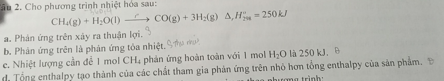 2âu 2. Cho phương trình nhiệt hóa sau:
CH_4(g)+H_2O(l)to CO(g)+3H_2(g)△ _rH_(298)^o=250kJ
a. Phản ứng trên xảy ra thuận lợi.
b. Phản ứng trên là phản ứng tỏa nhiệt.
c. Nhiệt lượng cần để 1 mol CH_4 phản ứng hoàn toàn với 1 mol H_2O là 250 kJ.
d. Tổng enthalpy tạo thành của các chất tham gia phản ứng trên nhỏ hơn tổng enthalpy của sản phẩm.
rợng trình: