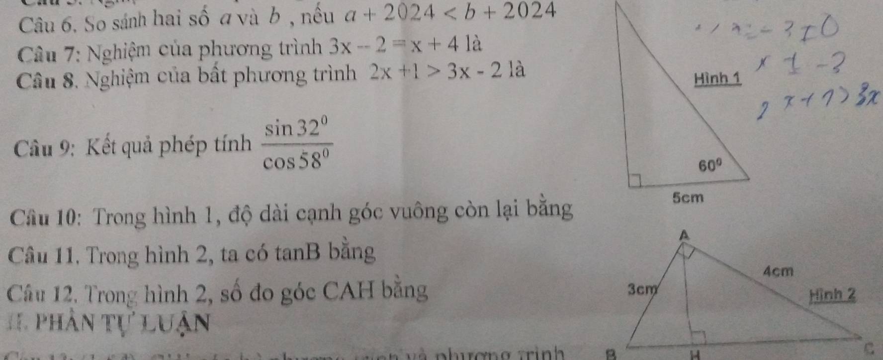 So sánh hai số a và b , nếu a+2024
Câu 7: Nghiệm của phương trình 3x-2=x+41a
Câu 8. Nghiệm của bất phương trình 2x+1>3x-2 là
Cầu 9: Kết quả phép tính  sin 32°/cos 58° 
Câu 10: Trong hình 1, độ dài cạnh góc vuông còn lại bằng
Câu 11, Trong hình 2, ta có tanB bằng
Câu 12, Trong hình 2, số đo góc CAH bằng 
1 1 phân tự luận
và phương trình