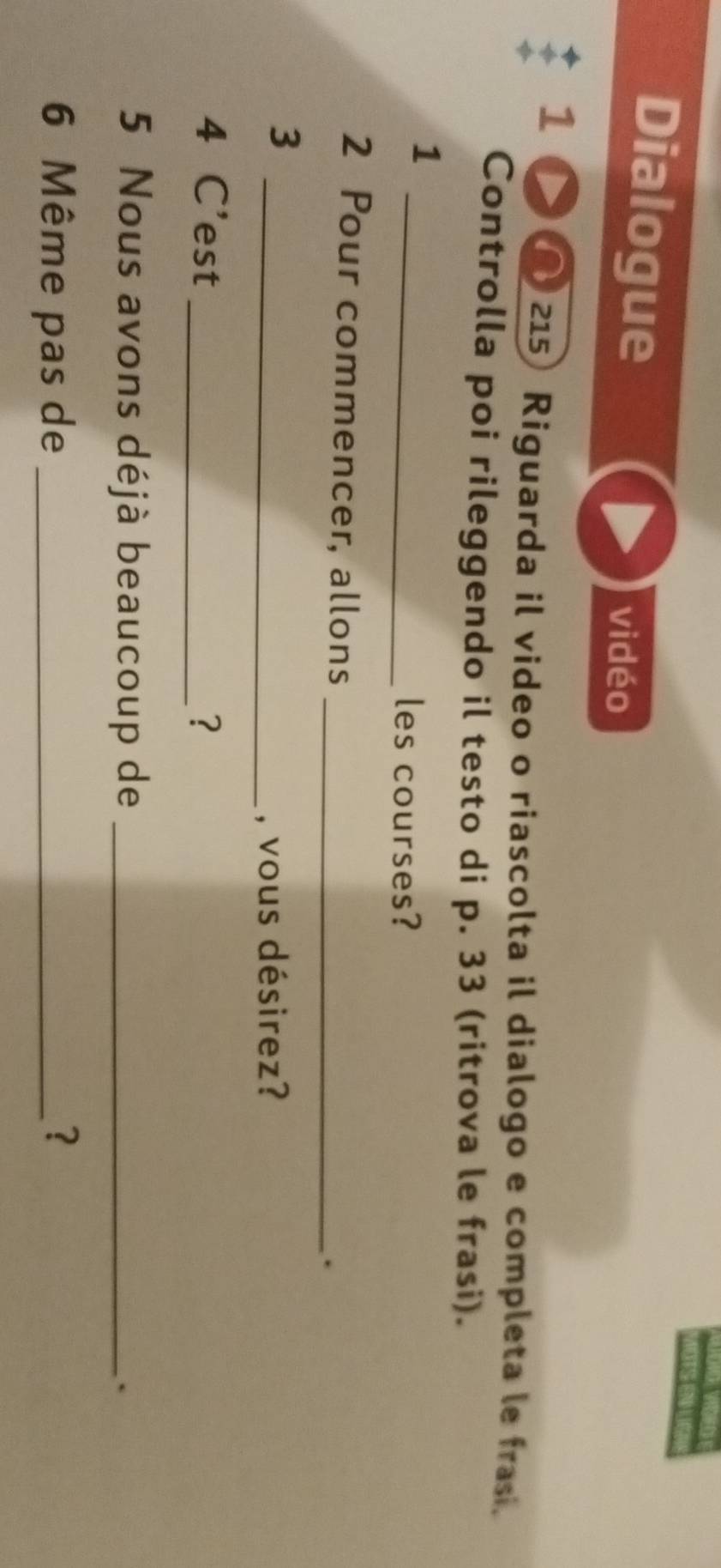 Dialogue 
vidéo 
1 ∩ 215 Riguarda il video o riascolta il dialogo e completa le frasi. 
Controlla poi rileggendo il testo di p. 33 (ritrova le frasi). 
1 
_les courses? 
2 Pour commencer, allons 
_. 
_3 
, vous désirez? 
4 C'est _? 
5 Nous avons déjà beaucoup de _` 
6 Même pas de _?