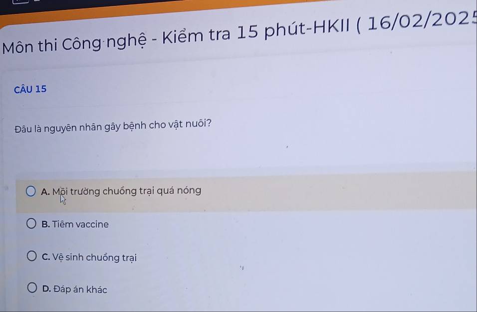 Môn thi Công nghệ - Kiểm tra 15 phút-HKII ( 16/02/2025
CÂU 15
Đâu là nguyên nhân gây bệnh cho vật nuôi?
A. Mội trường chuồng trại quá nóng
B. Tiêm vaccine
C. Vệ sinh chuồng trại
D. Đáp án khác