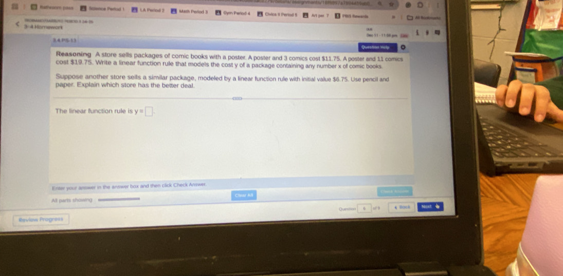 nter1cf897a7894439ab6 
Rathroom pass Sölence Perod 1 LA Perind 2 Math Period 3 Gym Perlod 4 Civica 1i Period 5 Art per ) A Bécbeach 
rrormno ãabuto Perrod 3 24: 25 
3-4 Homework 
Dec 11 - 11:59 pm 
3.4.PS-13 
Question relp 。 
Reasoning A store sells packages of comic books with a poster. A poster and 3 comics cost $11.75. A poster and 11 comics 
cost $19.75. Write a linear function rule that models the cost y of a package containing any number x of comic books. 
Suppose another store sells a similar package, modeled by a linear function rule with initial value $6.75. Use pencil and 
paper. Explain which store has the better deal. 
The linear function rule is y=□. 
Enter your answer in the answer box and then click Check Answer. 
All parts showing Chsar All 
Review Progress Quesinns 6 of s 4 Book Nos