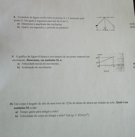 pêndulo da figura oscila entre os pontos X e Y passando pelo 
ponto O. Ele gasta 2 segundos para sair de X até Y. 
) Determine a amplitude das oscilações.
(1,5)
b) Qual é, em seguados, o período do pêndulo? (2,0)
9. O gráfico da figura 8 ilustra o movimento de um ponto material em 
movimento. Determine, em unidades SI, a: 
a) Velocidade inicial do movimento.(0 
b) Aceleração do movimento. 
10. Um corpo é largado do alto de uma torre de 125m de altura de altura em relação ao solo. Qual é em 
unidades SI, o (a): 
a) Tempo gasto para atingir o solo? 
b) Velocidade do corpo ao atingir o solo? Use (g=10m/s^2)