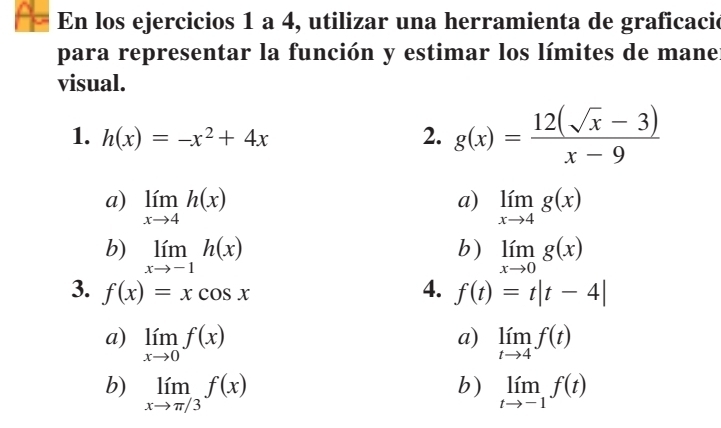 En los ejercicios 1 a 4, utilizar una herramienta de graficacie
para representar la función y estimar los límites de mane
visual.
1. h(x)=-x^2+4x 2. g(x)= (12(sqrt(x)-3))/x-9 
a)
a) limlimits _xto 4h(x) limlimits _xto 4g(x)
b)
b) limlimits _xto -1h(x) limlimits _xto 0g(x)
3. f(x)=xcos x 4. f(t)=t|t-4|
a)
a) limlimits _xto 0f(x) limlimits _tto 4f(t)
b)
b) limlimits _xto π /3f(x) limlimits _tto -1f(t)