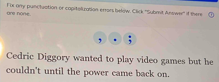 Fix any punctuation or capitalization errors below. Click ''Submit Answer'' if there 
are none. 
, 
Cedric Diggory wanted to play video games but he 
couldn't until the power came back on.