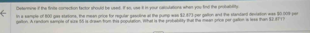 Determine if the finite correction factor should be used. If so, use it in your calculations when you find the probability. 
In a sample of 800 gas stations, the mean price for regular gasoline at the pump was $2.873 per gallon and the standard deviation was $0.009 per
gallon. A random sample of size 55 is drawn from this population. What is the probability that the mean price per gallon is less than $2.871?