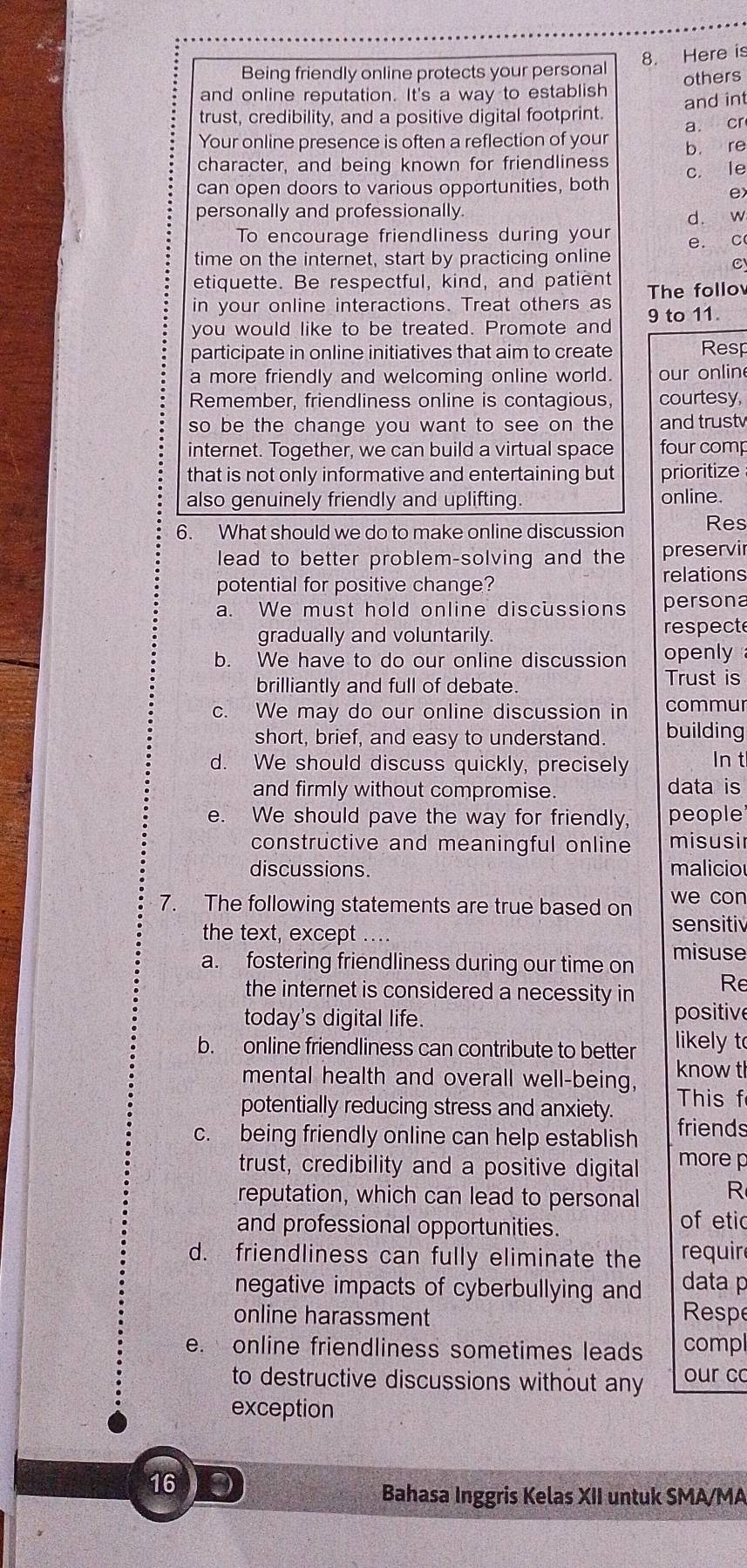 Here is
Being friendly online protects your personal
and online reputation. It's a way to establish others
and int
trust, credibility, and a positive digital footprint.
a. cr
Your online presence is often a reflection of your
character, and being known for friendliness b. re
can open doors to various opportunities, both c. le
e
personally and professionally.
d. w
To encourage friendliness during your
time on the internet, start by practicing online e. c
C
etiquette. Be respectful, kind, and patient
in your online interactions. Treat others as The follo
you would like to be treated. Promote and 9 to 11.
participate in online initiatives that aim to create Resp
a more friendly and welcoming online world. our onlin
Remember, friendliness online is contagious, courtesy,
so be the change you want to see on the and trust
internet. Together, we can build a virtual space four comp
that is not only informative and entertaining but prioritize
also genuinely friendly and uplifting. online.
6. What should we do to make online discussion Res
lead to better problem-solving and the preservir
potential for positive change?
relations
a. We must hold online discussions persona
gradually and voluntarily. respect
b. We have to do our online discussion openly
brilliantly and full of debate.
Trust is
c. We may do our online discussion in commur
short, brief, and easy to understand. building
d. We should discuss quickly, precisely In t
and firmly without compromise. data is
e. We should pave the way for friendly, people
constructive and meaningful online misusir
discussions. malicio
7. The following statements are true based on we con
the text, except
sensitiv
a. fostering friendliness during our time on misuse
the internet is considered a necessity in Re
today's digital life. positive
b. online friendliness can contribute to better likely t
mental health and overall well-being, know t
potentially reducing stress and anxiety. This f
c. being friendly online can help establish friends
trust, credibility and a positive digital more p
reputation, which can lead to personal R
and professional opportunities. of etic
d. friendliness can fully eliminate the requir
negative impacts of cyberbullying and data 
online harassment Respe
e. online friendliness sometimes leads compl
to destructive discussions without any our co
exception
16
Bahasa Inggris Kelas XII untuk SMA/MA
