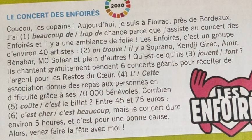 2030 
Le CONCERT DES ENfoirés 
Coucou, les copains ! Aujourd'hui, je suis à Floirac, près de Bordeaux. 
J’ai (1) beaucoup de / trop de chance parce que j'assiste au concert des 
Enfoirés et il y a une ambiance de folie ! Les Enfoirés, c'est un groupe 
d’environ 40 artistes : (2) on trouve / il y a Soprano, Kendji Girac, Amir, 
Bénabar, MC Solaar et plein d'autres ! Qu'est-ce qu'ils (3) jouent / font ? 
Ils chantent gratuitement pendant 6 concerts géants pour récolter de 
l'argent pour les Restos du Cœur. (4) L'/ Cette 
association donne des repas aux personnes en 
difficulté grâce à ses 70 000 bénévoles. Combien 
(5) coûte / c’est le billet ? Entre 45 et 75 euros : Eoa 
(6) c’est cher / c’est beaucoup, mais le concert dure 
environ 5 heures, et c'est pour une bonne cause. 
Alors, venez faire la fête avec moi !