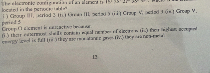 The electronic configuration of an element is 1S^22S^22P3S^-3P
located in the periodic table?
i.) Group III, períod 3 (ii.) Group III, period 5 (iii.) Group V, period 3 (iv.) Group V,
period 5
Group O element is unreactive because:
(i.) their outermost shells contain equal number of electrons (ii.) their highest occupied
energy level is full (iii.) they are monatomic gases (iv.) they are non-metal
13