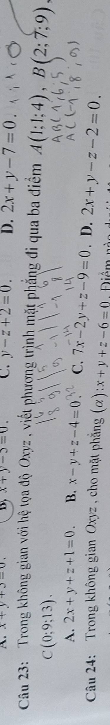 A. x+y+3=0. By x+y-5=0. C. y-z+2=0.
D. 2x+y-7=0
Câu 23: Trong không gian với hệ tọa độ Oxyz , viết phượng trình mặt phẳng đi qua ba điểm A(1;1;4), B(2;7;9),
C(0;9;13).
A. 2x+y+z+1=0. B. x-y+z-4=0 C. 7x-2y+z-9=0. D. 2x+y-z-2=0. 
Câu 24: Trong không gian Oxyz , cho mặt phẳng (alpha ):x+y+z-6=0 Điểm nào