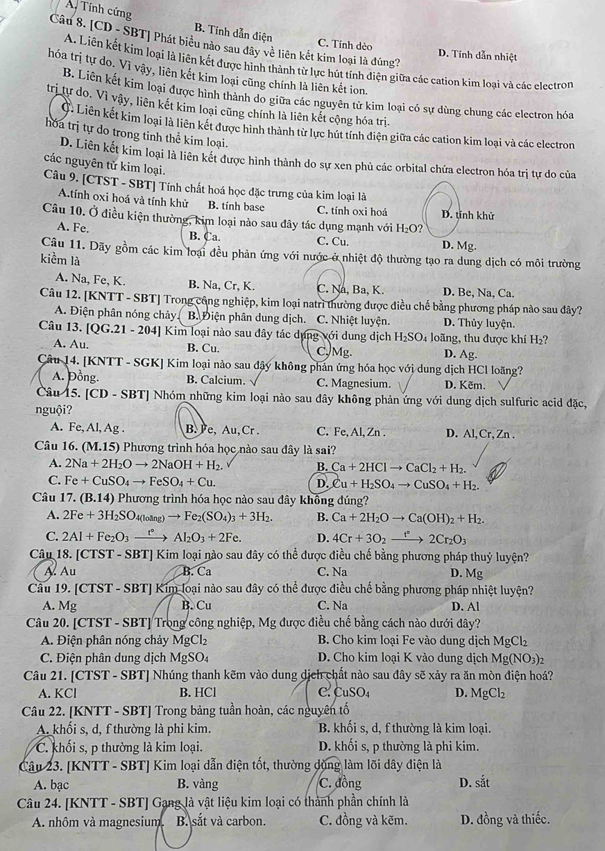 A Tính cứng B. Tính dẫn điện
Câu 8. [CD - SBT] Phát biểu nào sau đây về liên kết kim loại là đúng?
C. Tính dẻo D. Tính dẫn nhiệt
A. Liên kết kim loại là liên kết được hình thành từ lực hút tính điện giữa các cation kim loại và các electron
hóa trị tự do. Vì vậy, liên kết kim loại cũng chính là liên kết ion.
B. Liên kết kim loại được hình thành do giữa các nguyên tử kim loại có sự dùng chung các electron hóa
trị tự do. Vì vậy, liên kết kim loại cũng chính là liên kết cộng hóa trị.
C. Liên kết kim loại là liên kết được hình thành từ lực hút tính điện giữa các cation kim loại và các electron
hóa trị tự do trong tinh thể kim loại.
D. Liên kết kim loại là liên kết được hình thành do sự xen phủ các orbital chứa electron hóa trị tự do của
các nguyên tử kim loại.
Câu 9. [CTST - SBT] Tính chất hoá học đặc trưng của kim loại là
A.tính oxi hoá và tính khử B. tính base C. tính oxi hoá D. tính khử
Câu 10. Ở điều kiện thường, kim loại nào sau đây tác dụng mạnh với H₂O?
A. Fe. B. Ca. D. Mg.
C. Cu.
Câu 11. Dãy gồm các kim loại đều phản ứng với nước ở nhiệt độ thường tạo ra dung dịch có môi trường
kiểm là
A. Na, Fe, K. B. Na, Cr, K. C. Na, Ba, K. D. Be, Na, Ca.
Câu 12. [KNTT - SBT] Trong công nghiệp, kim loại natrì thường được điều chế bằng phương pháp nào sau đây?
A. Điện phân nóng chảy B. Điện phân dung dịch. C. Nhiệt luyện. D. Thủy luyện.
Câu 13. [QG.21-204] Kim loại nào sau đây tác dụng với dung dịch H_2SO_4 loãng, thu được khí H_2?
A. Au. B. Cu. C,Mg. D. Ag.
Câu 14. [KNTT - SGK] Kim loại nào sau đậy không phản ứng hóa học với dung dịch HCl loãng?
A. Đồng. B. Calcium. C. Magnesium. D. Kẽm.
Câu 15. [CD-SBT] Nhóm những kim loại nào sau đây không phản ứng với dung dịch sulfuric acid đặc,
nguội?
A. Fe, Al, Ag . B. Fe, Au, Cr . C. Fe, Al, Zn . D. Al, Cr, Zn .
Câu 16. (M.15) Phương trình hóa học nào sau đây là sai?
A. 2Na+2H_2Oto 2NaOH+H_2. B. Ca+2HClto CaCl_2+H_2.
C. Fe+CuSO_4to FeSO_4+Cu. D. Cu+H_2SO_4to CuSO_4+H_2.
Câu 17.(B.14) ) Phương trình hóa học nào sau dây không đúng?
A. 2Fe+3H_2SO_4(loing)to Fe_2(SO_4)_3+3H_2. B. Ca+2H_2Oto Ca(OH)_2+H_2.
C. 2Al+Fe_2O_3xrightarrow t°Al_2O_3+2Fe. D. 4Cr+3O_2xrightarrow t°2Cr_2O_3
Câu 18. [CTST - SBT] Kim loại nào sau đây có thể được điều chế bằng phương pháp thuỷ luyện?
A Au B. Ca C. Na D. Mg
Câu 19. [CTST-SBT] * Kim loại nào sau đây có thể được điều chế bằng phương pháp nhiệt luyện?
A. Mg B. Cu C. Na D. Al
Câu 20. [ [CTST-SB T] Trong công nghiệp, Mg được điều chế bằng cách nào dưới đây?
A. Điện phân nóng chảy MgCl_2 B. Cho kim loại Fe vào dung dịch MgCl_2
C. Điện phân dung dịch MgSO A D. Cho kim loại K vào dung dịch Mg(NO_3)_2
Câu 21. [CTST-SBT I Nhúng thanh kẽm vào dung dịch chất nào sau đây sẽ xảy ra ăn mòn điện hoá?
A. KCl B. HCl C. CuSO4 D. MgCl_2
Câu 22. [KNTT - SBT] Trong bảng tuần hoàn, các nguyên tố
A. khối s, d, f thường là phi kim.  B. khối s, d, f thường là kim loại.
C. khối s, p thường là kim loại. D. khối s, p thường là phi kim.
Câu 23. [KNTT - SBT] Kim loại dẫn điện tốt, thường dùng làm lõi dây điện là
A. bạc B. vàng C. đồng D. sat
Câu 24. [KNTT - SBT] Gạng là vật liệu kim loại có thành phần chính là
A. nhôm và magnesium. B. sắt và carbon. C. đồng và kẽm. D. đồng và thiếc.