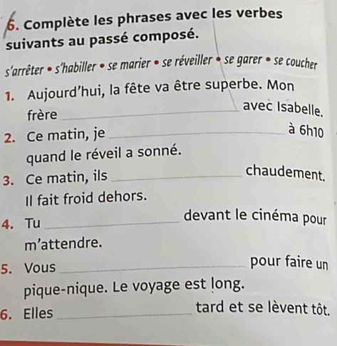 Complète les phrases avec les verbes 
suivants au passé composé. 
s'arrêter • s'habiller • se marier • se réveiller • se garer • se coucher 
1. Aujourd’hui, la fête va être superbe. Mon 
frère 
_avec Isabelle. 
2. Ce matin, je_ 
à 6h10
quand le réveil a sonné. 
3. Ce matin, ils_ 
chaudement. 
Il fait froid dehors. 
4. Tu_ 
devant le cinéma pour 
m’attendre. 
5. Vous_ 
pour faire un 
pique-nique. Le voyage est long. 
6. Elles_ 
tard et se lèvent tôt.