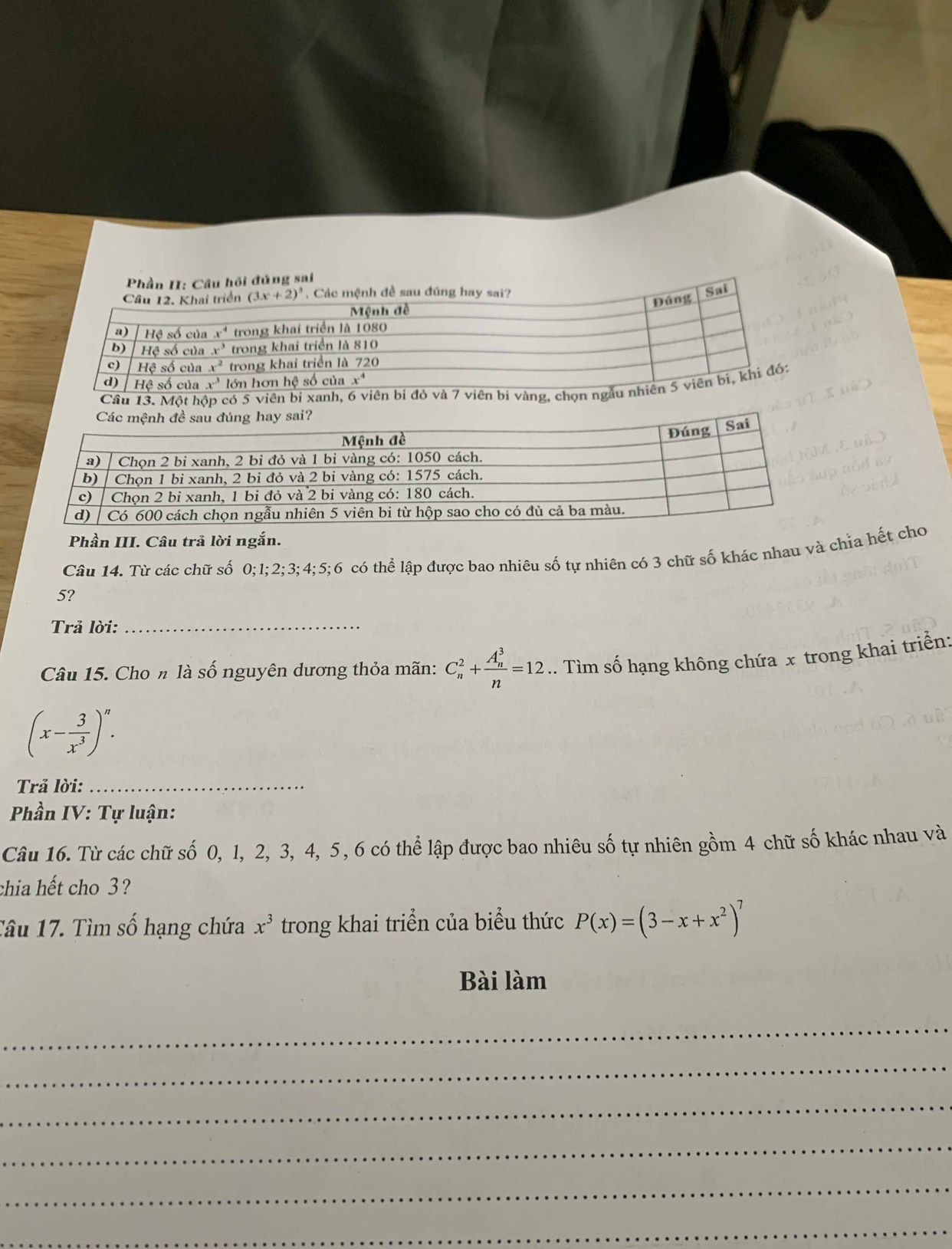 Một hộ có 5 viên bỉ xanh, 6 
Phần III. Câu trả lời ngắn.
Câu 14. Từ các chữ số 0;1;2;3;4;5;6 có thể lập được bao nhiêu số tự nhiên có 3 chữ số khác nhau và chỉa hết cho
5?
Trả lời:_
Câu 15. Cho n là số nguyên dương thỏa mãn: C_n^(2+frac (A_n)^3)n=12.. Tìm số hạng không chứa x trong khai triển:
(x- 3/x^3 )^n.
Trả lời:_
Phần IV: Tự luận:
Câu 16. Từ các chữ số 0, 1, 2, 3, 4, 5, 6 có thể lập được bao nhiêu số tự nhiên gồm 4 chữ số khác nhau và
chia hết cho 3?
Tâu 17. Tìm số hạng chứa x^3 trong khai triển của biểu thức P(x)=(3-x+x^2)^7
Bài làm
_
_
_
_
_
_