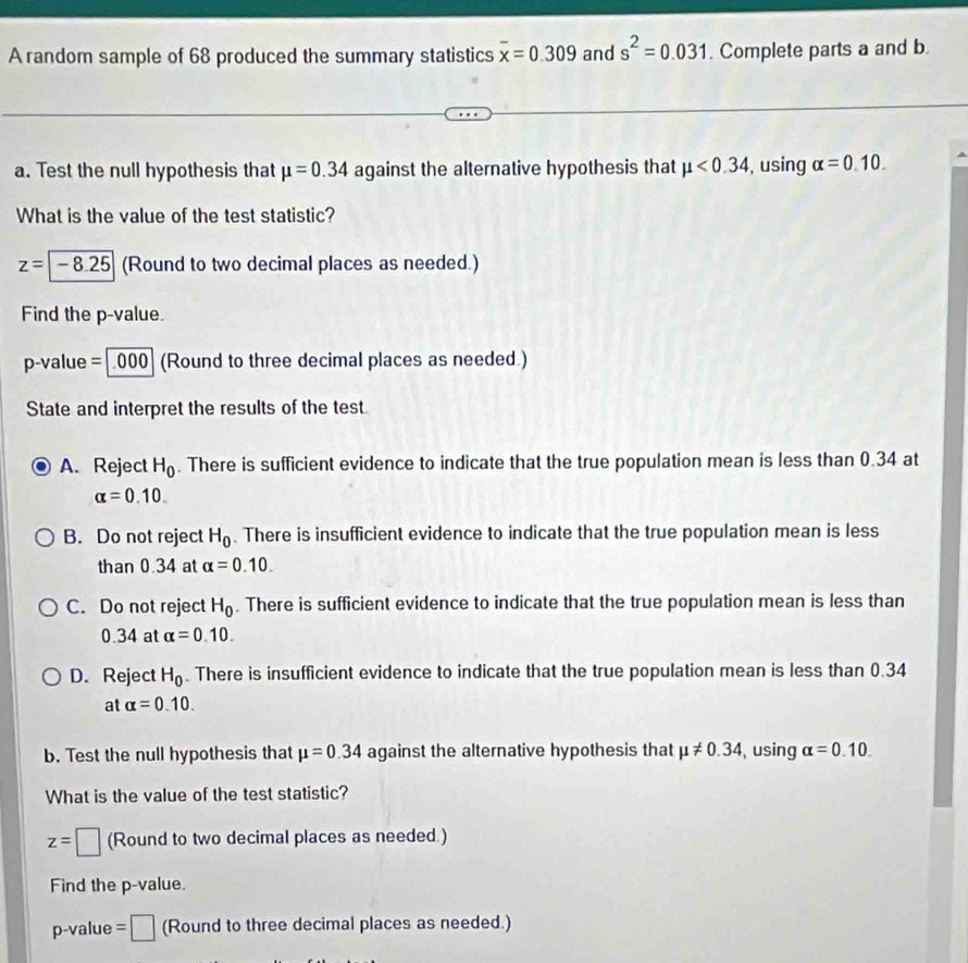 A random sample of 68 produced the summary statistics overline x=0.309 and s^2=0.031. Complete parts a and b.
a. Test the null hypothesis that mu =0.34 against the alternative hypothesis that mu <0.34 , using alpha =0.10. 
What is the value of the test statistic?
z=-8.25 (Round to two decimal places as needed.)
Find the p -value.
p-value =| 000| (Round to three decimal places as needed.)
State and interpret the results of the test.
A. Reject H_0. There is sufficient evidence to indicate that the true population mean is less than 0.34 at
alpha =0.10.
B. Do not reject H_0. There is insufficient evidence to indicate that the true population mean is less
than 0.34 at alpha =0.10.
C. Do not reject H_0. There is sufficient evidence to indicate that the true population mean is less than
0.34 at alpha =0.10.
D. Reject H_0. There is insufficient evidence to indicate that the true population mean is less than 0.34
at alpha =0.10. 
b. Test the null hypothesis that mu =0.34 against the alternative hypothesis that mu != 0.34 , using alpha =0.10. 
What is the value of the test statistic?
z=□ (Round to two decimal places as needed.)
Find the p -value.
p -value =□ (Round to three decimal places as needed.)