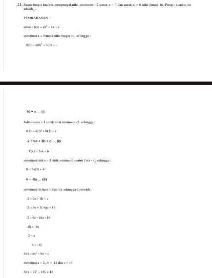 Seate fungsi kuadrat mempoayai nilai minimum -2 ustuk x=3 dan untuk x=0 nilai fungsi 16. Fungsi kuadrat im
adalah . ..
PEMBAHASAN :
misal : f(x)=ax^2+bx+c
sabstites 4=0 untuk ailai fungsi 36. schinggo :
f(0)=a(0)^2+b(0)+c
16=c...(i)
Sebstitasäx = 3 untok nilai minimum -2. schingga :
f(3)=a(3)^2+b(3)+c
-2=9a+3b+c...(ii)
f(x)=2ax+b
wabwtitusi citik x=3 (titik minimum) antuk f(x)=0 azhingg a !
B=2a(3)+b
b=-6a...(4)
sahstitasi(i)dat 1=42) 4= i, schingga diperoleh :
-2=9a+3b+c
-2=9a+3(-6a)+16
-2-9a-18a+16
-18=-9a
2-a
b=-12
f(x)=ax^2+bx+c
wabstitus i a=2, b=-12 dar x=16
f(x)=2x^2-12x+16