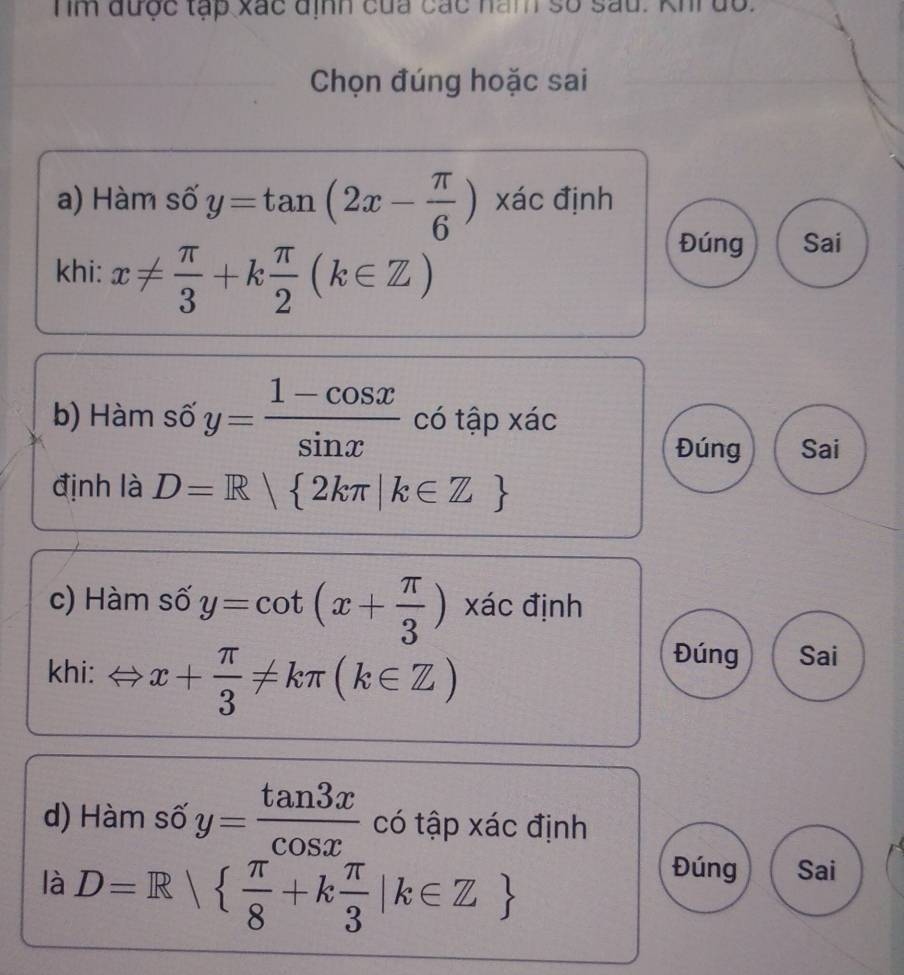 hm được tạp xắc định của các năm số sau. Khi do.
Chọn đúng hoặc sai
a) Hàm số y=tan (2x- π /6 ) xác định
khi: x!=  π /3 +k π /2 (k∈ Z)
Đúng Sai
b) Hàm số y= (1-cos x)/sin x  có tập xác
Đúng Sai
định là D=R| 2kπ |k∈ Z
c) Hàm số y=cot (x+ π /3 ) xác định
khi: x+ π /3 != kπ (k∈ Z)
Đúng Sai° 
d) Hàm số y= tan 3x/cos x  có tập xác định
là D=R|  π /8 +k π /3 |k∈ Z
Đúng Sai