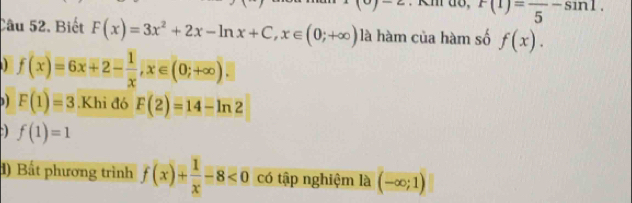 x>y-2 F(1)=frac 5-sin 1. 
Câu 52. Biết F(x)=3x^2+2x-ln x+C, x∈ (0;+∈fty ) là hàm của hàm số f(x).
f(x)=6x+2- 1/x , x∈ (0;+∈fty ).
F(1)=3.Khi đó F(2)=14-ln 2
a f(1)=1
d) Bất phương trình f(x)+ 1/x -8<0</tex> có tập nghiệm là (-∈fty ;1)