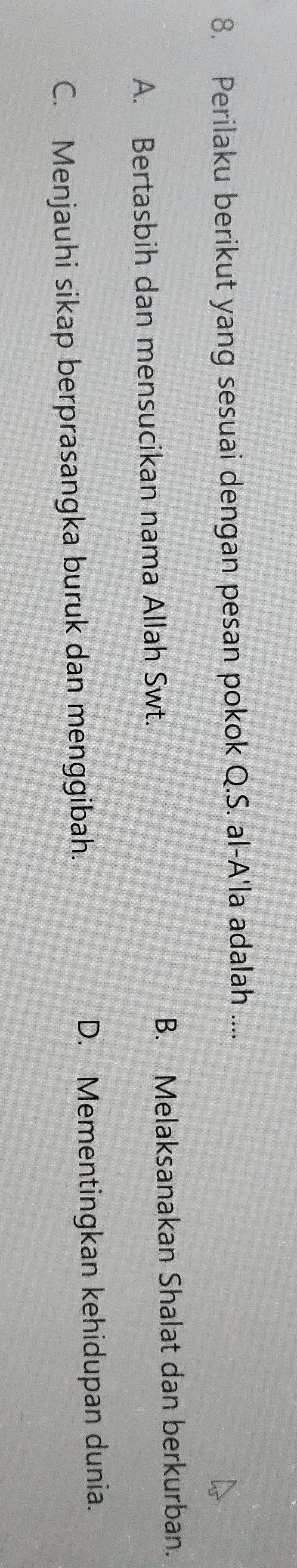 Perilaku berikut yang sesuai dengan pesan pokok Q.S. al-A'la adalah ....
A. Bertasbih dan mensucikan nama Allah Swt. B. Melaksanakan Shalat dan berkurban.
C. Menjauhi sikap berprasangka buruk dan menggibah. D. Mementingkan kehidupan dunia.