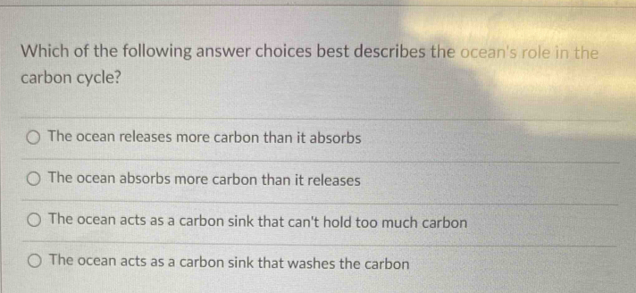 Which of the following answer choices best describes the ocean's role in the
carbon cycle?
The ocean releases more carbon than it absorbs
The ocean absorbs more carbon than it releases
The ocean acts as a carbon sink that can't hold too much carbon
The ocean acts as a carbon sink that washes the carbon