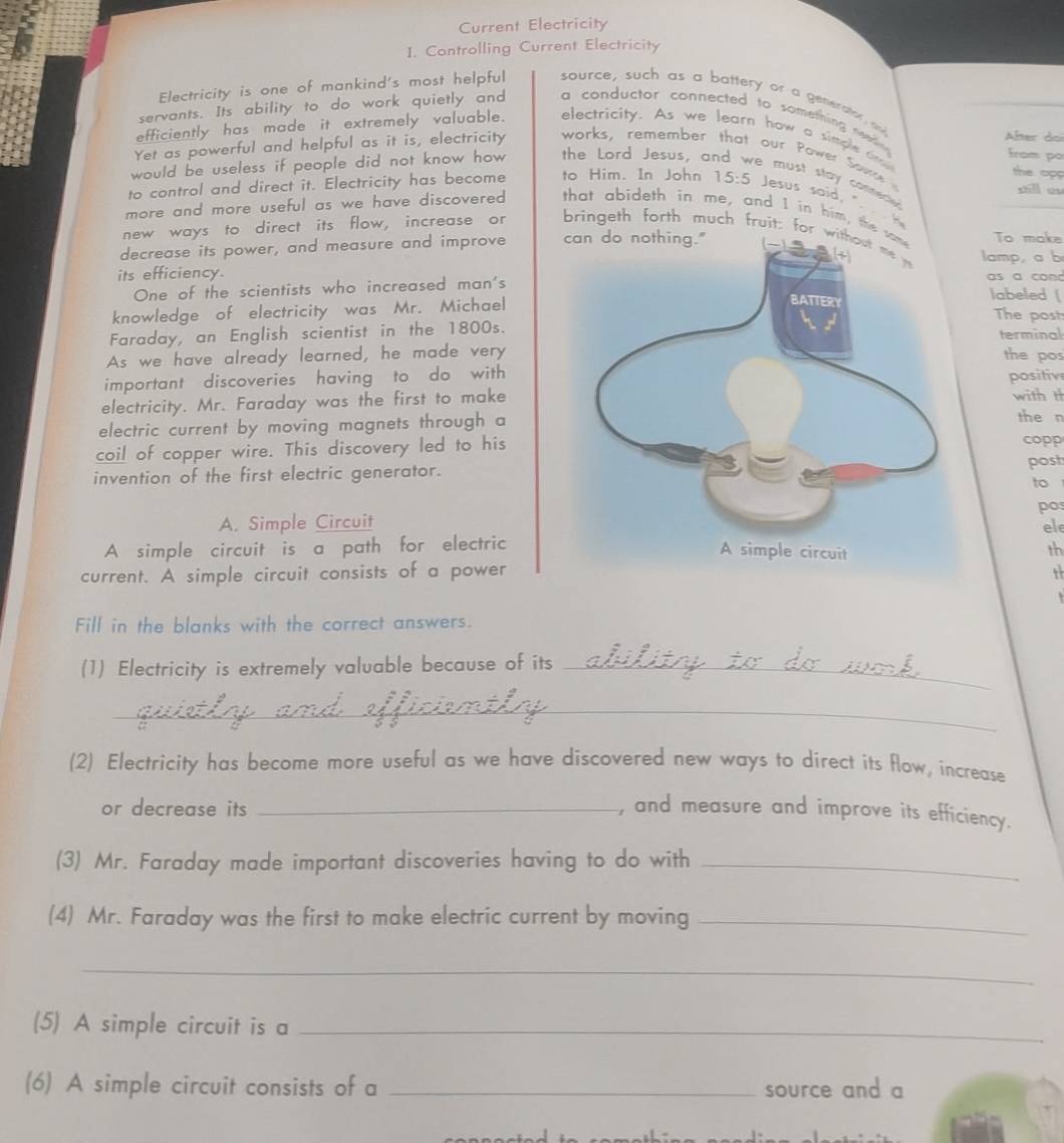 Current Electricity 
1. Controlling Current Electricity 
Electricity is one of mankind's most helpful source, such as a battery or a generstor a 
servants. Its ability to do work quietly and a conductor connected to something wn 
efficiently has made it extremely valuable. electricity. As we learn how a simple t 
Yet as powerful and helpful as it is, electricity works, remember that our Power Sow Äfter doi 
from po 
the opp 
would be useless if people did not know how the Lord Jesus, and we must stay comered 
to control and direct it. Electricity has become to Him. In John 15:5 Jesus said, 
more and more useful as we have discovered . that abideth in me, and I in him, the To make 
new ways to direct its flow, increase or bringeth forth much fruit: for w 
decrease its power, and measure and improve lamp, a b 
its efficiency.as a comd 
One of the scientists who increased man'slabeled ( 
knowledge of electricity was Mr. MichaelThe post 
Faraday, an English scientist in the 1800s. 
terminal 
As we have already learned, he made verythe pos 
important discoveries having to do with positiv 
electricity. Mr. Faraday was the first to makewith th the n 
electric current by moving magnets through a 
coil of copper wire. This discovery led to hiscopp post 
invention of the first electric generator. 
to 
pos 
A. Simple Circuit 
ele 
A simple circuit is a path for electric 
th 
current. A simple circuit consists of a power 1 
Fill in the blanks with the correct answers. 
(1) Electricity is extremely valuable because of its_ 
_ 
(2) Electricity has become more useful as we have discovered new ways to direct its flow, increase 
or decrease its _, and measure and improve its efficiency. 
(3) Mr. Faraday made important discoveries having to do with_ 
(4) Mr. Faraday was the first to make electric current by moving_ 
_ 
(5) A simple circuit is a_ 
(6) A simple circuit consists of a _source and a